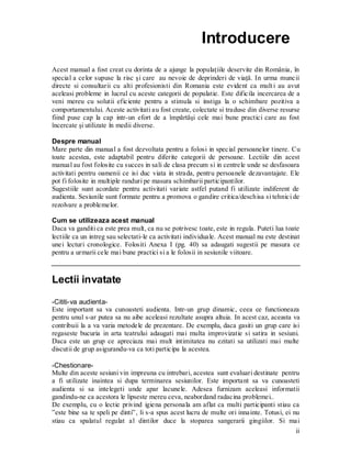 ii 
Introducere 
Acest manual a fost creat cu dorinta de a ajunge la populaţiile deservite din România, în special a celor supuse la risc şi care au nevoie de deprinderi de viaţă. In urma muncii directe si consultarii cu alti profesionisti din Romania este evident ca multi au avut aceleasi probleme in lucrul cu aceste categorii de populatie. Este dificila incercarea de a veni mereu cu solutii eficiente pentru a stimula si instiga la o schimbare pozitiva a comportamentului. Aceste activitati au fost create, colectate si traduse din diverse resurse fiind puse cap la cap intr-un efort de a împărtăşi cele mai bune practici care au fost încercate şi utilizate în medii diverse. 
Despre manual 
Mare parte din manual a fost dezvoltata pentru a folosi in special persoanelor tinere. Cu toate acestea, este adaptabil pentru diferite categorii de persoane. Lectiile din acest manual au fost folosite cu succes in sali de clasa precum si in centrele unde se desfasoara activitati pentru oamenii ce isi duc viata in strada, pentru persoanele dezavantajate. Ele pot fi folosite in multiple randuri pe masura schimbarii participantilor. 
Sugestiile sunt acordate pentru activitati variate astfel putand fi utilizate indiferent de audienta. Sesiunile sunt formate pentru a promova o gandire critica/deschisa si tehnici de rezolvare a problemelor. 
Cum se utilizeaza acest manual 
Daca va ganditi ca este prea mult, ca nu se potrivesc toate, este in regula. Puteti lua toate lectiile ca un intreg sau selectati-le ca activitati individuale. Acest manual nu este destinat unei lecturi cronologice. Folositi Anexa I (pg. 40) sa adaugati sugestii pe masura ce pentru a urmarii cele mai bune practici si a le folosii in sesiunile viitoare. 
Lectii invatate 
-Cititi-va audienta- 
Este important sa va cunoasteti audienta. Intr-un grup dinamic, ceea ce functioneaza pentru unul s-ar putea sa nu aibe aceleasi rezultate asupra altuia. In acest caz, aceasta va contribuii la a va varia metodele de prezentare. De exemplu, daca gasiti un grup care isi regaseste bucuria in arta teatrului adaugati mai multa improvizatie si satira in sesiuni. Daca este un grup ce apreciaza mai mult intimitatea nu ezitati sa utilizati mai multe discutii de grup asigurandu-va ca toti participa la acestea. 
-Chestionare- 
Multe din aceste sesiuni vin impreuna cu intrebari, acestea sunt evaluari destinate pentru a fi utilizate inaintea si dupa terminarea sesiunilor. Este important sa va cunoasteti audienta si sa intelegeti unde apar lacunele. Adesea furnizam aceleasi informatii gandindu-ne ca acestora le lipseste mereu ceva, neabordand radacina problemei.. 
De exemplu, cu o lectie privind igiena personala am aflat ca multi participanti stiau ca ”este bine sa te speli pe dinti”, li s-a spus acest lucru de multe ori innainte. Totusi, ei nu stiau ca spalatul regulat al dintilor duce la stoparea sangerarii gingiilor. Si mai  