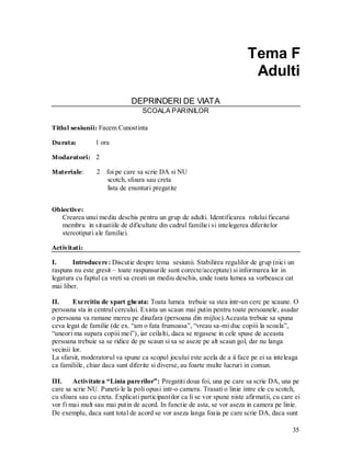 35 
Tema F 
Adulti 
DEPRINDERI DE VIATA 
SCOALA PARINILOR 
Titlul sesiunii: Facem Cunostinta 
Durata: 1 ora 
Modaratori: 2 
Materiale: 2 foi pe care sa scrie DA si NU 
scotch, sfoara sau creta 
lista de enunturi pregatite 
Obiective: 
Crearea unui mediu deschis pentru un grup de adulti. Identificarea rolului fiecarui membru in situatiile de dificultate din cadrul familiei si intelegerea diferitelor stereotipuri ale familiei. 
Activitati: 
I. Introducere: Discutie despre tema sesiunii. Stabilirea regulilor de grup (nici un raspuns nu este gresit – toate raspunsurile sunt corecte/acceptate) si informarea lor in legatura cu faptul ca vreti sa creati un mediu deschis, unde toata lumea sa vorbeasca cat mai liber. 
II. Exercitiu de spart gheata: Toata lumea trebuie sa stea intr-un cerc pe scaune. O persoana sta in centrul cercului. Exista un scaun mai putin pentru toate persoanele, asadar o persoana va ramane mereu pe dinafara (persoana din mijloc).Aceasta trebuie sa spuna ceva legat de familie (de ex. “am o fata frumoasa”, “vreau sa-mi duc copiii la scoala”, “uneori ma supara copiii mei”), iar ceilalti, daca se regasesc in cele spuse de aceasta persoana trebuie sa se ridice de pe scaun si sa se aseze pe alt scaun gol, dar nu langa vecinii lor. 
La sfarsit, moderatorul va spune ca scopul jocului este acela de a ii face pe ei sa inteleaga ca familiile, chiar daca sunt diferite si diverse, au foarte multe lucruri in comun. 
III. Activitatea “Linia parerilor”: Pregatiti doua foi, una pe care sa scrie DA, una pe care sa scrie NU. Puneti-le la poli opusi intr-o camera. Trasati o linie intre ele cu scotch, cu sfoara sau cu creta. Explicati participantilor ca li se vor spune niste afirmatii, cu care ei vor fi mai mult sau mai putin de acord. In functie de asta, se vor aseza in camera pe linie. De exemplu, daca sunt total de acord se vor aseza langa foaia pe care scrie DA, daca sunt  