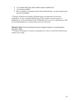 39 
Ce au simtit initial, dar cand a trebuit sa puna si paharul jos? S-a remarcat un lider? Daca au simtit ca o sarcina usoara le da mai mult de furca , iar una care pare grea, este usor de realizat? 
***Scopul: Rolul fiecarui membru al familiei/grup este important in rezolvarea problemelor cu care se infrunta familia/grup. Uneori tratam o sarcina usoara cu indiferenta si ne da mare bataie de cap. Problemele mari cu care ne confruntam au rolul de a uni familia/grup si se rezolva mai usor de cat cele usoare. 
Planul de Viitor: Folositi chestionarul inclus la pagina urmatoare ca material pentru discutiile viitoare. 
*** Scopul: Participatii vor incepe sa se gandeasca la viitor si sa dezvolte obiectivele pe termen scurt si lung. 
 