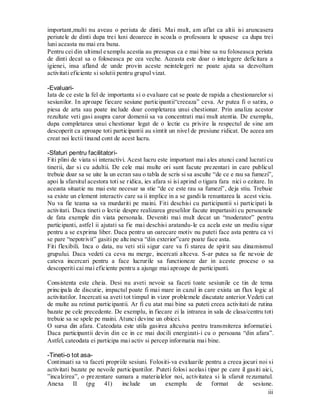 iii 
important,multi nu aveau o periuta de dinti. Mai mult, am aflat ca altii isi aruncasera periutele de dinti dupa trei luni deoarece in scoala o profesoara le spusese ca dupa trei luni aceasta nu mai era buna. 
Pentru cei din ultimul exemplu acestia au presupus ca e mai bine sa nu foloseasca periuta de dinti decat sa o foloseasca pe cea veche. Aceasta este doar o intelegere deficitara a igienei, insa afland de unde provin aceste neintelegeri ne poate ajuta sa dezvoltam activitati eficiente si solutii pentru grupul vizat. 
-Evaluari- 
Iata de ce este la fel de importanta si o evaluare cat se poate de rapida a chestionarelor si sesiunilor. In aproape fiecare sesiune participantii“creeaza” ceva. Ar putea fi o satira, o piesa de arta sau poate include doar completarea unui chestionar. Prin analiza acestor rezultate veti gasi asupra caror domenii sa va concentrati mai mult atentia. De exemplu, dupa completarea unui chestionar legat de o lectie cu privire la respectul de sine am descoperit ca aproape toti participantii au simtit un nivel de presiune ridicat. De aceea am creat noi lectii tinand cont de acest lucru. 
-Sfaturi pentru facilitatori- 
Fiti plini de viata si interactivi. Acest lucru este important mai ales atunci cand lucrati cu tinerii, dar si cu adultii. De cele mai multe ori sunt facute prezentari in care publicul trebuie doar sa se uite la un ecran sau o tabla de scris si sa asculte “de ce e rau sa fumezi”, apoi la sfarsitul acestora toti se ridica, ies afara si isi aprind o tigara fara nici o ezitare. In aceasta situatie nu mai este necesar sa stie “de ce este rau sa fumezi”, deja stiu. Trebuie sa existe un element interactiv care sa ii implice in a se gandi la renuntarea la acest viciu. 
Nu va fie teama sa va murdariti pe maini. Fiti deschisi cu participantii si participati la activitati. Daca tineti o lectie despre realizarea greselilor facute impartasiti cu persoanele de fata exemple din viata personala. Deveniti mai mult decat un “moderator” pentru participanti, astfel ii ajutati sa fie mai deschisi aratandu-le ca acela este un mediu sigur pentru a se exprima liber. Daca pentru un oarecare motiv nu puteti face asta pentru ca vi se pare “nepotrivit” gasiti pe altcineva “din exterior”care poate face asta. 
Fiti flexibili. Inca o data, nu veti stii sigur care va fi starea de spirit sau dinamismul grupului. Daca vedeti ca ceva nu merge, incercati altceva. S-ar putea sa fie nevoie de cateva incercari pentru a face lucrurile sa functioneze dar in aceste procese o sa descoperiti cai mai eficiente pentru a ajunge mai aproape de participanti. 
Consistenta este cheia. Desi nu aveti nevoie sa faceti toate sesiunile ce tin de tema principala de discutie, impactul poate fi mai mare in cazul in care exista un flux logic al activitatilor. Incercati sa aveti tot timpul in vizor problemele discutate anterior.Vedeti cat de multe au retinut participantii. Ar fi cu atat mai bine sa puteti creea activitati de rutina bazate pe cele precedente. De exemplu, in fiecare zi la intrarea in sala de clasa/centru toti trebuie sa se spele pe maini. Atunci devine un obicei. 
O sursa din afara. Cateodata este utila gasirea altcuiva pentru transmiterea informatiei. Daca participantii devin din ce in ce mai docili energizati-i cu o persoana “din afara”. Astfel, cateodata ei participa mai activ si percep informatia mai bine. 
-Tineti-o tot asa- 
Continuati sa va faceti propriile sesiuni. Folositi-va evaluarile pentru a creea jocuri noi si activitati bazate pe nevoile participantilor. Puteti folosi acelasi tipar pe care il gasiti aici, ”incalzirea”, o prezentare sumara a materialelor noi, activitatea si la sfarsit rezumatul. Anexa II (pg 41) include un exemplu de format de sesiune.  