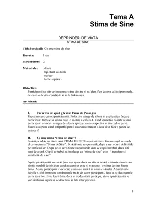 1 
Tema A 
Stima de Sine 
DEPRINDERI DE VIATA 
STIMA DE SINE 
Titlul sesiunii: Ce este stima de sine 
Durata: 1 ora 
Moderatori: 2 
Materiale: sfoara 
flip chart sau tabla 
marker 
hartie si pixuri 
Obiective: 
Participantii sa stie ce inseamna stima de sine si sa identifice cateva calitati personale, de care sa devina constienti si sa le foloseasca. 
Activitati: 
I. Exercitiu de spart gheata: Panza de Paianjen 
Faceti un cerc cu toti participantii. Folositi o minge de sfoara si explicati ca fiecare participant trebuie sa spuna cate o calitate a celuilalt. Cand spuneti o calitate a unui participant aruncati mingea de sfoara spre persoana respectiva si tineti de o parte. Faceti asta pana cand toti participantii au aruncat macar o data si se face o panza de paianjen! 
II. Ce inseamna “stima de sine”? 
Scrieti pe tabla cu litere mari STIMA DE SINE, apoi intrebati fiecare copil ce crede el ca inseamna “Stima de Sine”. Scrieti toate raspunsurile, dupa care scrieti definitiile pe intelesul lor. Dupa ce ati scris toate raspunsurile date de copii intrebati daca toti sunt de acord. Copiii ar trebui sa inteleaga ca “stima de sine” este “ incredere si satisfactie de sine”. 
Apoi, participantii vor scrie (sau vor spune daca nu stiu sa scrie) o situatie cand s-au simtit mandrii de ei si/sau cand au avut un esec si n-au avut o stima de sine foarte buna. Acum, participantii vor scrie cum s-au simtit in ambele situatii. Adunti toate hartiile si citi impreuna sentimentele traite de catre participanti, fara sa se dea numele participantilor. Este foarte bine daca si moderatorii participa, atunci participantii se vor simti mai siguri sa se deschida in fata altor persoan. 
 