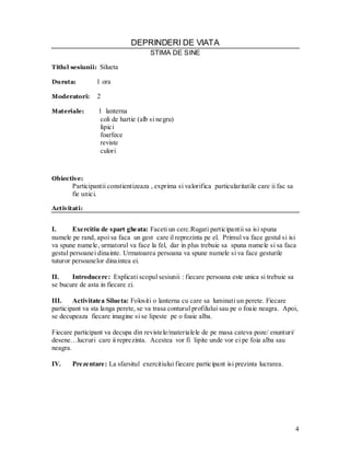 4 
DEPRINDERI DE VIATA 
STIMA DE SINE 
Titlul sesiunii: Silueta 
Durata: 1 ora 
Moderatori: 2 
Materiale: 1 lanterna 
coli de hartie (alb si negru) 
lipici 
foarfece 
reviste 
culori 
Obiective: 
Participantii constientizeaza , exprima si valorifica particularitatile care ii fac sa fie unici. 
Activitati: 
I. Exercitiu de spart gheata: Faceti un cerc.Rugati participantii sa isi spuna numele pe rand, apoi sa faca un gest care il reprezinta pe el. Primul va face gestul si isi va spune numele, urmatorul va face la fel, dar in plus trebuie sa spuna numele si sa faca gestul persoanei dinainte. Urmatoarea persoana va spune numele si va face gesturile tuturor persoanelor dinaintea ei. 
II. Introducere: Explicati scopul sesiunii : fiecare persoana este unica si trebuie sa se bucure de asta in fiecare zi. 
III. Activitatea Silueta: Folositi o lanterna cu care sa luminati un perete. Fiecare participant va sta langa perete, se va trasa conturul profilului sau pe o foaie neagra. Apoi, se decupeaza fiecare imagine si se lipeste pe o foaie alba. 
Fiecare participant va decupa din revistele/materialele de pe masa cateva poze/ enunturi/ desene…lucruri care ii reprezinta. Acestea vor fi lipite unde vor ei pe foia alba sau neagra. 
IV. Prezentare: La sfarsitul exercitiului fiecare participant isi prezinta lucrarea. 
 