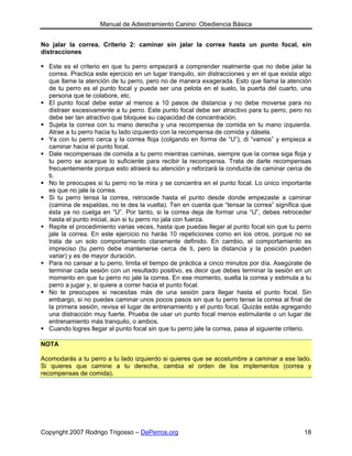 Manual de Adiestramiento Canino: Obediencia Básica


No jalar la correa. Criterio 2: caminar sin jalar la correa hasta un punto focal, sin
distracciones

  Este es el criterio en que tu perro empezará a comprender realmente que no debe jalar la
  correa. Practica este ejercicio en un lugar tranquilo, sin distracciones y en el que exista algo
  que llame la atención de tu perro, pero no de manera exagerada. Esto que llama la atención
  de tu perro es el punto focal y puede ser una pelota en el suelo, la puerta del cuarto, una
  persona que te colabore, etc.
  El punto focal debe estar al menos a 10 pasos de distancia y no debe moverse para no
  distraer excesivamente a tu perro. Este punto focal debe ser atractivo para tu perro, pero no
  debe ser tan atractivo que bloquee su capacidad de concentración.
  Sujeta la correa con tu mano derecha y una recompensa de comida en tu mano izquierda.
  Atrae a tu perro hacia tu lado izquierdo con la recompensa de comida y dásela.
  Ya con tu perro cerca y la correa floja (colgando en forma de “U”), di “vamos” y empieza a
  caminar hacia el punto focal.
  Dale recompensas de comida a tu perro mientras caminas, siempre que la correa siga floja y
  tu perro se acerque lo suficiente para recibir la recompensa. Trata de darle recompensas
  frecuentemente porque esto atraerá su atención y reforzará la conducta de caminar cerca de
  ti.
  No te preocupes si tu perro no te mira y se concentra en el punto focal. Lo único importante
  es que no jale la correa.
  Si tu perro tensa la correa, retrocede hasta el punto desde donde empezaste a caminar
  (camina de espaldas, no te des la vuelta). Ten en cuenta que “tensar la correa” significa que
  ésta ya no cuelga en “U”. Por tanto, si la correa deja de formar una “U”, debes retroceder
  hasta el punto inicial, aún si tu perro no jala con fuerza.
  Repite el procedimiento varias veces, hasta que puedas llegar al punto focal sin que tu perro
  jale la correa. En este ejercicio no harás 10 repeticiones como en los otros, porque no se
  trata de un solo comportamiento claramente definido. En cambio, el comportamiento es
  impreciso (tu perro debe mantenerse cerca de ti, pero la distancia y la posición pueden
  variar) y es de mayor duración.
  Para no cansar a tu perro, limita el tiempo de práctica a cinco minutos por día. Asegúrate de
  terminar cada sesión con un resultado positivo, es decir que debes terminar la sesión en un
  momento en que tu perro no jale la correa. En ese momento, suelta la correa y estimula a tu
  perro a jugar y, si quiere a correr hacia el punto focal.
  No te preocupes si necesitas más de una sesión para llegar hasta el punto focal. Sin
  embargo, si no puedes caminar unos pocos pasos sin que tu perro tense la correa al final de
  la primera sesión, revisa el lugar de entrenamiento y el punto focal. Quizás estás agregando
  una distracción muy fuerte. Prueba de usar un punto focal menos estimulante o un lugar de
  entrenamiento más tranquilo, o ambos.
  Cuando logres llegar al punto focal sin que tu perro jale la correa, pasa al siguiente criterio.

NOTA

Acomodarás a tu perro a tu lado izquierdo si quieres que se acostumbre a caminar a ese lado.
Si quieres que camine a tu derecha, cambia el orden de los implementos (correa y
recompensas de comida).




Copyright 2007 Rodrigo Trigosso – DePerros.org                                                 18
 