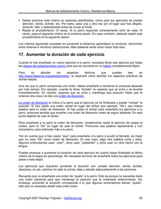 Manual de Adiestramiento Canino: Obediencia Básica


  Debes practicar este criterio en sesiones planificadas, como para los ejercicios de prestar
  atención, sienta, échate, etc. Por tanto, pasa una y otra vez por el lugar que has elegido,
  diciendo “alto” y deteniéndote antes de cruzar el límite.
  Repite el procedimiento 10 veces. Si tu perro responde correctamente ocho de cada 10
  veces, pasa al siguiente criterio en la próxima sesión. En caso contrario, deberás repetir este
  procedimiento en la siguiente sesión.

Los criterios siguientes consisten en aumentar la distancia, generalizar la conducta, discriminar
entre órdenes e introducir distracciones. Más adelante verás cómo hacer todo esto.

17. Aumentar la duración de cada ejercicio
Cuando le has enseñado un nuevo ejercicio a tu perro, necesitas llevar ese ejercicio por todas
las etapas del adiestramiento canino para que se convierta en un hábito completamente fijado.

Para      no    abordar      los    aspectos       teóricos  que     puedes     leer     en
http://www.deperros.org/adiestramiento, te explicaré cómo abordar los aspectos prácticos de
dichas etapas.

Una vez que tu perro comprenda una orden, debes enseñarle a mantener la conducta deseada
por más tiempo. Por ejemplo, cuando le dices “échate” no esperas que se eche y se levante
inmediatamente. En cambio, esperas que se eche y mantenga esa posición hasta que le
ordenes otra cosa o le des una orden de liberación.

La orden de liberación le indica a tu perro que el ejercicio ya ha finalizado y puede “romper” la
posición. Si has usado una orden verbal en lugar del clicker (por ejemplo, “Ok”), esa misma
palabra será tu orden de liberación. Si has usado el clicker para enseñarle los ejercicios a tu
perro, entonces tendrás que enseñar una orden de liberación antes de seguir adelante. En este
punto dejarás de usar el clicker.

Para enseñarle a tu perro la orden de liberación, simplemente repite el ejercicio de cargar el
clicker, pero di “Ok” en lugar de usar el clicker. Pronuncia esa palabra rápidamente y con
entusiasmo, para estimular más a tu perro.

Ten en cuenta que si has usado “aquí” para enseñarle a tu perro a acudir al llamado, es mejor
que no uses “Ok” como orden de liberación. En ese caso, elige otra palabra corta y clara.
Algunos entrenadores usan “¡eso!”, otros usan “¡adelante!” y otros usan un click hecho con la
lengua.

Puedes empezar a aumentar la duración de cada ejercicio en cuanto hayas finalizado el último
criterio de la etapa de aprendizaje. No necesitas terminar de enseñarle todos los ejercicios para
pasar a esta etapa.

Los ejercicios que requieren aumentar la duración son: prestar atención, sienta, échate,
descanso, en pie, caminar sin jalar la correa, deja y saludar adecuadamente a las personas.

Recuerda que no enseñaste una orden de “quieto” a tu perro. Esto es porque no necesitas darle
una orden adicional para que mantenga la posición que le ordenaste anteriormente. Sin
embargo, aumentar la duración corresponde a lo que algunos entrenadores llaman “quieto”,
sólo que no necesitas añadir esta orden extra.



Copyright 2007 Rodrigo Trigosso – DePerros.org                                                29
 