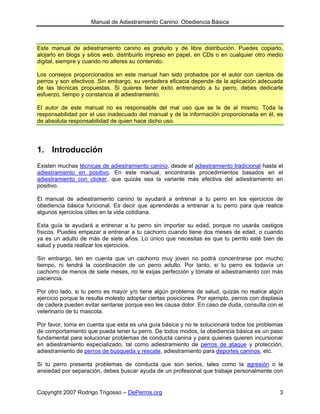 Manual de Adiestramiento Canino: Obediencia Básica



Este manual de adiestramiento canino es gratuito y de libre distribución. Puedes copiarlo,
alojarlo en blogs y sitios web, distribuirlo impreso en papel, en CDs o en cualquier otro medio
digital, siempre y cuando no alteres su contenido.

Los consejos proporcionados en este manual han sido probados por el autor con cientos de
perros y son efectivos. Sin embargo, su verdadera eficacia depende de la aplicación adecuada
de las técnicas propuestas. Si quieres tener éxito entrenando a tu perro, debes dedicarle
esfuerzo, tiempo y constancia al adiestramiento.

El autor de este manual no es responsable del mal uso que se le de al mismo. Toda la
responsabilidad por el uso inadecuado del manual y de la información proporcionada en él, es
de absoluta responsabilidad de quien hace dicho uso.




1. Introducción
Existen muchas técnicas de adiestramiento canino, desde el adiestramiento tradicional hasta el
adiestramiento en positivo. En este manual, encontrarás procedimientos basados en el
adiestramiento con clicker, que quizás sea la variante más efectiva del adiestramiento en
positivo.

El manual de adiestramiento canino te ayudará a entrenar a tu perro en los ejercicios de
obediencia básica funcional. Es decir que aprenderás a entrenar a tu perro para que realice
algunos ejercicios útiles en la vida cotidiana.

Esta guía te ayudará a entrenar a tu perro sin importar su edad, porque no usarás castigos
físicos. Puedes empezar a entrenar a tu cachorro cuando tiene dos meses de edad, o cuando
ya es un adulto de más de siete años. Lo único que necesitas es que tu perrito esté bien de
salud y pueda realizar los ejercicios.

Sin embargo, ten en cuenta que un cachorro muy joven no podrá concentrarse por mucho
tiempo, ni tendrá la coordinación de un perro adulto. Por tanto, si tu perro es todavía un
cachorro de menos de siete meses, no le exijas perfección y tómate el adiestramiento con más
paciencia.

Por otro lado, si tu perro es mayor y/o tiene algún problema de salud, quizás no realice algún
ejercicio porque le resulta molesto adoptar ciertas posiciones. Por ejemplo, perros con displasia
de cadera pueden evitar sentarse porque eso les causa dolor. En caso de duda, consulta con el
veterinario de tu mascota.

Por favor, toma en cuenta que esta es una guía básica y no te solucionará todos los problemas
de comportamiento que pueda tener tu perro. De todos modos, la obediencia básica es un paso
fundamental para solucionar problemas de conducta canina y para quienes quieren incursionar
en adiestramiento especializado, tal como adiestramiento de perros de ataque y protección,
adiestramiento de perros de búsqueda y rescate, adiestramiento para deportes caninos, etc.

Si tu perro presenta problemas de conducta que son serios, tales como la agresión o la
ansiedad por separación, debes buscar ayuda de un profesional que trabaje personalmente con


Copyright 2007 Rodrigo Trigosso – DePerros.org                                                 3
 