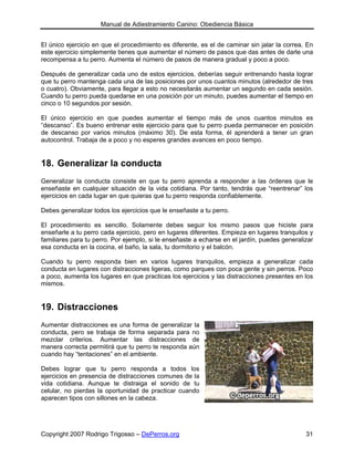 Manual de Adiestramiento Canino: Obediencia Básica


El único ejercicio en que el procedimiento es diferente, es el de caminar sin jalar la correa. En
este ejercicio simplemente tienes que aumentar el número de pasos que das antes de darle una
recompensa a tu perro. Aumenta el número de pasos de manera gradual y poco a poco.

Después de generalizar cada uno de estos ejercicios, deberías seguir entrenando hasta lograr
que tu perro mantenga cada una de las posiciones por unos cuantos minutos (alrededor de tres
o cuatro). Obviamente, para llegar a esto no necesitarás aumentar un segundo en cada sesión.
Cuando tu perro pueda quedarse en una posición por un minuto, puedes aumentar el tiempo en
cinco o 10 segundos por sesión.

El único ejercicio en que puedes aumentar el tiempo más de unos cuantos minutos es
“descanso”. Es bueno entrenar este ejercicio para que tu perro pueda permanecer en posición
de descanso por varios minutos (máximo 30). De esta forma, él aprenderá a tener un gran
autocontrol. Trabaja de a poco y no esperes grandes avances en poco tiempo.


18. Generalizar la conducta
Generalizar la conducta consiste en que tu perro aprenda a responder a las órdenes que le
enseñaste en cualquier situación de la vida cotidiana. Por tanto, tendrás que “reentrenar” los
ejercicios en cada lugar en que quieras que tu perro responda confiablemente.

Debes generalizar todos los ejercicios que le enseñaste a tu perro.

El procedimiento es sencillo. Solamente debes seguir los mismo pasos que hiciste para
enseñarle a tu perro cada ejercicio, pero en lugares diferentes. Empieza en lugares tranquilos y
familiares para tu perro. Por ejemplo, si le enseñaste a echarse en el jardín, puedes generalizar
esa conducta en la cocina, el baño, la sala, tu dormitorio y el balcón.

Cuando tu perro responda bien en varios lugares tranquilos, empieza a generalizar cada
conducta en lugares con distracciones ligeras, como parques con poca gente y sin perros. Poco
a poco, aumenta los lugares en que practicas los ejercicios y las distracciones presentes en los
mismos.


19. Distracciones
Aumentar distracciones es una forma de generalizar la
conducta, pero se trabaja de forma separada para no
mezclar criterios. Aumentar las distracciones de
manera correcta permitirá que tu perro te responda aún
cuando hay “tentaciones” en el ambiente.

Debes lograr que tu perro responda a todos los
ejercicios en presencia de distracciones comunes de la
vida cotidiana. Aunque te distraiga el sonido de tu
celular, no pierdas la oportunidad de practicar cuando
aparecen tipos con sillones en la cabeza.




Copyright 2007 Rodrigo Trigosso – DePerros.org                                                31
 