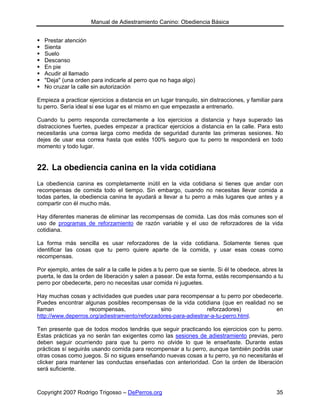 Manual de Adiestramiento Canino: Obediencia Básica


   Prestar atención
   Sienta
   Suelo
   Descanso
   En pie
   Acudir al llamado
   "Deja" (una orden para indicarle al perro que no haga algo)
   No cruzar la calle sin autorización

Empieza a practicar ejercicios a distancia en un lugar tranquilo, sin distracciones, y familiar para
tu perro. Sería ideal si ese lugar es el mismo en que empezaste a entrenarlo.

Cuando tu perro responda correctamente a los ejercicios a distancia y haya superado las
distracciones fuertes, puedes empezar a practicar ejercicios a distancia en la calle. Para esto
necesitarás una correa larga como medida de seguridad durante las primeras sesiones. No
dejes de usar esa correa hasta que estés 100% seguro que tu perro te responderá en todo
momento y todo lugar.


22. La obediencia canina en la vida cotidiana
La obediencia canina es completamente inútil en la vida cotidiana si tienes que andar con
recompensas de comida todo el tiempo. Sin embargo, cuando no necesitas llevar comida a
todas partes, la obediencia canina te ayudará a llevar a tu perro a más lugares que antes y a
compartir con él mucho más.

Hay diferentes maneras de eliminar las recompensas de comida. Las dos más comunes son el
uso de programas de reforzamiento de razón variable y el uso de reforzadores de la vida
cotidiana.

La forma más sencilla es usar reforzadores de la vida cotidiana. Solamente tienes que
identificar las cosas que tu perro quiere aparte de la comida, y usar esas cosas como
recompensas.

Por ejemplo, antes de salir a la calle le pides a tu perro que se siente. Si él te obedece, abres la
puerta, le das la orden de liberación y salen a pasear. De esta forma, estás recompensando a tu
perro por obedecerte, pero no necesitas usar comida ni juguetes.

Hay muchas cosas y actividades que puedes usar para recompensar a tu perro por obedecerte.
Puedes encontrar algunas posibles recompensas de la vida cotidiana (que en realidad no se
llaman              recompensas,               sino              reforzadores)         en
http://www.deperros.org/adiestramiento/reforzadores-para-adiestrar-a-tu-perro.html.

Ten presente que de todos modos tendrás que seguir practicando los ejercicios con tu perro.
Estas prácticas ya no serán tan exigentes como las sesiones de adiestramiento previas, pero
deben seguir ocurriendo para que tu perro no olvide lo que le enseñaste. Durante estas
prácticas sí seguirás usando comida para recompensar a tu perro, aunque también podrás usar
otras cosas como juegos. Si no sigues enseñando nuevas cosas a tu perro, ya no necesitarás el
clicker para mantener las conductas enseñadas con anterioridad. Con la orden de liberación
será suficiente.



Copyright 2007 Rodrigo Trigosso – DePerros.org                                                   35
 