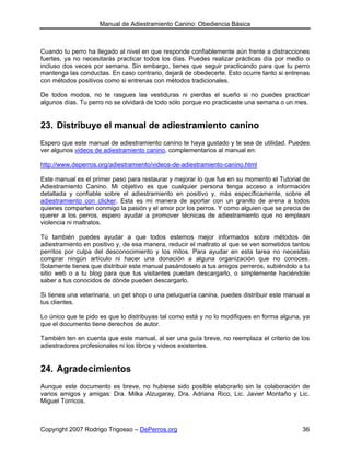 Manual de Adiestramiento Canino: Obediencia Básica



Cuando tu perro ha llegado al nivel en que responde confiablemente aún frente a distracciones
fuertes, ya no necesitarás practicar todos los días. Puedes realizar prácticas día por medio o
incluso dos veces por semana. Sin embargo, tienes que seguir practicando para que tu perro
mantenga las conductas. En caso contrario, dejará de obedecerte. Esto ocurre tanto si entrenas
con métodos positivos como si entrenas con métodos tradicionales.

De todos modos, no te rasgues las vestiduras ni pierdas el sueño si no puedes practicar
algunos días. Tu perro no se olvidará de todo sólo porque no practicaste una semana o un mes.


23. Distribuye el manual de adiestramiento canino
Espero que este manual de adiestramiento canino te haya gustado y te sea de utilidad. Puedes
ver algunos videos de adiestramiento canino, complementarios al manual en:

http://www.deperros.org/adiestramiento/videos-de-adiestramiento-canino.html

Este manual es el primer paso para restaurar y mejorar lo que fue en su momento el Tutorial de
Adiestramiento Canino. Mi objetivo es que cualquier persona tenga acceso a información
detallada y confiable sobre el adiestramiento en positivo y, más específicamente, sobre el
adiestramiento con clicker. Esta es mi manera de aportar con un granito de arena a todos
quienes comparten conmigo la pasión y el amor por los perros. Y como alguien que se precia de
querer a los perros, espero ayudar a promover técnicas de adiestramiento que no emplean
violencia ni maltratos.

Tú también puedes ayudar a que todos estemos mejor informados sobre métodos de
adiestramiento en positivo y, de esa manera, reducir el maltrato al que se ven sometidos tantos
perritos por culpa del desconocimiento y los mitos. Para ayudar en esta tarea no necesitas
comprar ningún artículo ni hacer una donación a alguna organización que no conoces.
Solamente tienes que distribuir este manual pasándoselo a tus amigos perreros, subiéndolo a tu
sitio web o a tu blog para que tus visitantes puedan descargarlo, o simplemente haciéndole
saber a tus conocidos de dónde pueden descargarlo.

Si tienes una veterinaria, un pet shop o una peluquería canina, puedes distribuir este manual a
tus clientes.

Lo único que te pido es que lo distribuyas tal como está y no lo modifiques en forma alguna, ya
que el documento tiene derechos de autor.

También ten en cuenta que este manual, al ser una guía breve, no reemplaza el criterio de los
adiestradores profesionales ni los libros y videos existentes.


24. Agradecimientos
Aunque este documento es breve, no hubiese sido posible elaborarlo sin la colaboración de
varios amigos y amigas: Dra. Milka Alzugaray, Dra. Adriana Rico, Lic. Javier Montaño y Lic.
Miguel Torricos.



Copyright 2007 Rodrigo Trigosso – DePerros.org                                              36
 