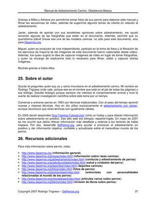 Manual de Adiestramiento Canino: Obediencia Básica


Gracias a Milka y Adriana por permitirme tomar fotos de sus perros para elaborar este manual y
filmar las secuencias de video, además de sugerirme algunos temas de interés en relación al
adiestramiento.

Javier, además de aportar con sus excelentes opiniones sobre adiestramiento, me ayudó
tomando algunas de las fotografías que están en el documento. Además, permitió que su
queridísima pitbull Úrsula sea una de las modelos caninas, no sólo para este documento, sino
para Deperros.org.

Miguel, quien es productor de cine independiente, participó en la toma de fotos y la filmación de
los ejercicios (la mayoría de las imágenes de este documento fueron capturadas desde video).
Además, fue quien sugirió la idea de capturar imágenes de video en lugar de tomar fotografías,
y quien se encargó de explicarme todo lo necesario para filmar, editar y capturar dichas
imágenes.

Muchas gracias a todos ellos.


25. Sobre el autor
Quizás te preguntes quién soy yo y cómo incursione en el adiestramiento canino. Mi nombre es
Rodrigo Trigosso (más vale, porque ese es el nombre que está en el pie de todas las páginas) y
soy biólogo. Estudié biología porque siempre me interesó el comportamiento animal y tuve la
suerte de realizar investigación científica sobre este tema por un tiempo.

Comencé a entrenar perros en 1993 con técnicas tradicionales. Con el paso del tiempo aprendí
nuevas y mejores técnicas. Hoy en día utilizo exclusivamente el adiestramiento con clicker,
aunque reconozco que otras técnicas son igualmente válidas.

En 2005 decidí desarrollar Dog-Training-Tutorial.com como un hobby y para ofrecer información
sobre adiestramiento en positivo. Ese sitio web era bilingüe, español-inglés. En mayo de 2007
se me ocurrió que debía ofrecer información más detallada y extensa a los lectores de habla
hispana. Por eso, desarrollé DePerros.org, para ayudar a promover el adiestramiento en
positivo y dar información objetiva, confiable y actualizada sobre el maravilloso mundo de los
perros.

26. Recursos adicionales
Para más información sobre perros, visita:

  http://www.deperros.org (información general)
  http://www.deperros.org/razas/index.html (información sobre razas caninas)
  http://www.deperros.org/adiestramiento/index.html (conducta y adiestramiento de perros)
  http://www.deperros.org/saludycuidados/index.html (salud y cuidados del perro)
  http://www.deperros.org/deportes/index.html (deportes caninos)
  http://www.deperros.org/fotos/index.html (fotos de perros)
  http://www.deperros.org/entrevistas/index.html     (entrevistas     con     personalidades
  relacionadas al mundo de los perros)
  http://www.deperros.org/miscelanea/index.html (artículos varios sobre perros)
  http://www.deperros.org/libros/index.html (revisión de libros sobre perros)


Copyright 2007 Rodrigo Trigosso – DePerros.org                                                37
 