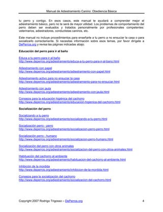Manual de Adiestramiento Canino: Obediencia Básica


tu perro y contigo. En esos casos, este manual te ayudará a comprender mejor el
adiestramiento básico, pero no te será de mayor utilidad. Los problemas de comportamiento del
perro deben ser evaluados y tratados personalmente por profesionales competentes:
veterinarios, adiestradores, conductistas caninos, etc.

Este manual no incluye procedimientos para enseñarle a tu perro a no ensuciar la casa o para
socializarlo correctamente. Si necesitas información sobre esos temas, por favor dirígete a
DePerros.org y revisa las páginas indicadas abajo.

Educación del perro para ir al baño

Educa a tu perro para ir al baño
http://www.deperros.org/adiestramiento/educa-a-tu-perro-para-ir-al-bano.html

Adiestramiento con papel
http://www.deperros.org/adiestramiento/adiestramiento-con-papel.html

Adiestramiento activo para no ensuciar la casa
http://www.deperros.org/adiestramiento/adiestramiento-para-no-ensuciar.html

Adiestramiento con jaula
http://www.deperros.org/adiestramiento/adiestramiento-con-jaula.html

Consejos para la educación higiénica del cachorro
http://www.deperros.org/adiestramiento/educacion-higienica-del-cachorro.html

Socialización del perro

Socializando a tu perro
http://www.deperros.org/adiestramiento/socializando-a-tu-perro.html

Socialización perro - perro
http://www.deperros.org/adiestramiento/socializacion-perro-perro.html

Socialización perro - humano
http://www.deperros.org/adiestramiento/socializacion-perro-humano.html

Socialización del perro con otros animales
http://www.deperros.org/adiestramiento/socializacion-del-perro-con-otros-animales.html

Habituación del cachorro al ambiente
http://www.deperros.org/adiestramiento/habituacion-del-cachorro-al-ambiente.html

Inhibición de la mordida
http://www.deperros.org/adiestramiento/inhibicion-de-la-mordida.html

Consejos para la socialización del cachorro
http://www.deperros.org/adiestramiento/socializacion-del-cachorro.html




Copyright 2007 Rodrigo Trigosso – DePerros.org                                             4
 