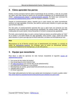 Manual de Adiestramiento Canino: Obediencia Básica


2. Cómo aprenden los perros
Existen muchos principios teóricos sobre el aprendizaje de los animales, y más de uno puede
ser válido, pero este manual te guiará con los principios empleados por el adiestramiento con
clicker: condicionamiento clásico y condicionamiento operante. Es bueno que conozcas los
principios del adiestramiento canino antes de empezar a entrenar a tu perro.

Usando el condicionamiento clásico, lograrás que tu perro asocie una señal (normalmente
auditiva) con algo agradable. Entonces, esa señal te servirá para indicarle a tu perro que algo
que ha hecho está bien.

Por otra parte, el condicionamiento operante dice que tu perro hará una conducta con más
frecuencia si esa conducta tiene consecuencias agradables. De manera similar, las conductas
inadecuadas de tu perro serán menos frecuentes si no tienen consecuencias agradables.

Por tanto, para enseñarle algo a tu perro, primero harás que asocie una señal auditiva (el “click”
de un clicker o una señal verbal) con algo agradable, como comida. Luego, usarás esa señal
para indicarle a tu perro que algo que ha hecho está bien y le darás una recompensa por eso.

Nota

Recompensa no es el término correcto para el adiestramiento de animales. Lo correcto es
hablar de reforzadores positivos. Sin embargo, para no entrar en discusiones teóricas,
simplemente hablaremos de recompensas y no de reforzadores.


3. Equipo que necesitarás
Para llevar a cabo los ejercicios de este manual, necesitarás el siguiente equipo de
adiestramiento canino:

  Una correa de dos metros de longitud
  Una correa larga de cinco metros o más
  Un collar para perros (uno normal, NO uno de adiestramiento)
  Una bolsa para recompensas o una riñonera
  Recompensas de comida, aproximadamente del tamaño de una arveja
  Juguetes para tu perro
  Un clicker (opcional)

Para elegir adecuadamente los ítems que usarás para recompensar a tu perro, puedes visitar:
http://www.deperros.org/adiestramiento/reforzadores-para-adiestrar-a-tu-perro.html.




Copyright 2007 Rodrigo Trigosso – DePerros.org                                                  5
 