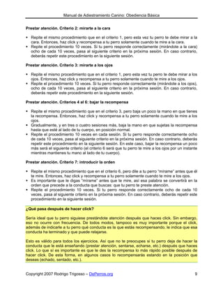 Manual de Adiestramiento Canino: Obediencia Básica


Prestar atención. Criterio 2: mirarte a la cara

  Repite el mismo procedimiento que en el criterio 1, pero esta vez tu perro te debe mirar a la
  cara. Entonces, haz click y recompensa a tu perro solamente cuando te mire a la cara.
  Repite el procedimiento 10 veces. Si tu perro responde correctamente (mirándote a la cara)
  ocho de cada 10 veces, pasa al siguiente criterio en la próxima sesión. En caso contrario,
  deberás repetir este procedimiento en la siguiente sesión.

Prestar atención. Criterio 3: mirarte a los ojos

  Repite el mismo procedimiento que en el criterio 1, pero esta vez tu perro te debe mirar a los
  ojos. Entonces, haz click y recompensa a tu perro solamente cuando te mire a los ojos.
  Repite el procedimiento 10 veces. Si tu perro responde correctamente (mirándote a los ojos),
  ocho de cada 10 veces, pasa al siguiente criterio en la próxima sesión. En caso contrario,
  deberás repetir este procedimiento en la siguiente sesión.

Prestar atención. Criterios 4 al 6: bajar la recompensa

  Repite el mismo procedimiento que en el criterio 3, pero baja un poco la mano en que tienes
  la recompensa. Entonces, haz click y recompensa a tu perro solamente cuando te mire a los
  ojos.
  Gradualmente, y en tres o cuatro sesiones más, baja la mano en que sujetas la recompensa
  hasta que esté al lado de tu cuerpo, en posición normal.
  Repite el procedimiento 10 veces en cada sesión. Si tu perro responde correctamente ocho
  de cada 10 veces, pasa al siguiente criterio en la próxima sesión. En caso contrario, deberás
  repetir este procedimiento en la siguiente sesión. En este caso, bajar la recompensa un poco
  más será el siguiente criterio (el criterio 6 será que tu perro te mire a los ojos por un instante
  mientras mantienes tu mano al lado de tu cuerpo).

Prestar atención. Criterio 7: introducir la orden

  Repite el mismo procedimiento que en el criterio 6, pero dile a tu perro “mírame” antes que él
  te mire. Entonces, haz click y recompensa a tu perro solamente cuando te mire a los ojos.
  Es importante que le digas “mírame” antes que te mire, así esa palabra se convertirá en la
  orden que precede a la conducta que buscas: que tu perro te preste atención.
  Repite el procedimiento 10 veces. Si tu perro responde correctamente ocho de cada 10
  veces, pasa al siguiente criterio en la próxima sesión. En caso contrario, deberás repetir este
  procedimiento en la siguiente sesión.

¿Qué pasa después de hacer click?

Sería ideal que tu perro siguiese prestándote atención después que haces click. Sin embargo,
eso no ocurre con frecuencia. De todos modos, tampoco es muy importante porque el click,
además de indicarle a tu perro qué conducta es la que estás recompensando, le indica que esa
conducta ha terminado y que puede relajarse.

Esto es válido para todos los ejercicios. Así que no te preocupes si tu perro deja de hacer la
conducta que le está enseñando (prestar atención, sentarse, echarse, etc.) después que haces
click. Lo que sí es importante es que le des la recompensa lo más rápido posible después de
hacer click. De esta forma, en algunos casos lo recompensarás estando en la posición que
deseas (echado, sentado, etc.).


Copyright 2007 Rodrigo Trigosso – DePerros.org                                                    9
 
