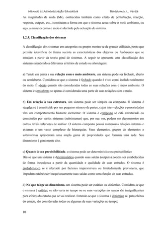 Manual de Administração Educativa Bartolomeu L. Varela
10
As magnitudes de saída (Ms), conhecidas também como efeito de perturbação, reacção,
resposta, outputs, etc., constituem a forma em que o sistema actua sobre o meio ambiente, ou
seja, a maneira como o meio é afectado pela actuação do sistema.
1.2.5. Classificação dos sistemas
A classificação dos sistemas em categorias ou grupos mostra-se de grande utilidade, posto que
permite identificar de forma sucinta as características dos objectos ou fenómenos que se
estudam a partir da teoria geral de sistemas. A seguir se apresenta uma classificação dos
sistemas atendendo a diferentes critérios de estudo ou abordagem:
a) Tendo em conta a sua relação com o meio ambiente, um sistema pode ser fechado, aberto
ou semiaberto. Considera-se que o sistema é fechado quando é visto como isolado totalmente
do meio. É aberto quando são consideradas todas as suas relações com o meio ambiente. O
sistema é semiaberto se apenas é considerada uma parte de suas relações com o meio.
b) Em relação à sua estrutura, um sistema pode ser simples ou composto. O sistema é
simples se é constituído por um pequeno número de partes, cujas inter-relações e propriedades
têm um comportamento bastante elementar. O sistema é composto se está estruturado ou
constituído por vários sistemas (subsistemas) que, por sua vez, podem ser decompostos em
outros níveis inferiores de análise. O sistema composto possui numerosas relações internas e
externas e um vasto complexo de hierarquias. Seus elementos, grupos de elementos e
subsistemas apresentam uma ampla gama de propriedades que formam uma rede. Seu
dinamismo é geralmente alto.
c) Quanto à sua previsibilidade, o sistema pode ser determinístico ou probabilístico
Diz-se que um sistema é determinístico quando suas saídas (outputs) podem ser estabelecidas
de forma inequívoca a partir da quantidade e qualidade de suas entradas. O sistema é
probabilístico se é afectado por factores imprevisíveis ou limitadamente previsíveis, que
impedem estabelecer inequivocamente suas saídas como uma função de suas entradas.
d) No que tange ao dinamismo, um sistema pode ser estático ou dinâmico. Considera-se que
o sistema é estático se não varia no tempo ou se suas variações no tempo são insignificantes
para efeitos do estudo que se vai realizar. Entende-se que o sistema é dinâmico se, para efeitos
do estudo, são consideradas todas ou algumas de suas variações no tempo;
 