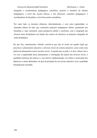 Manual de Administração Educativa Bartolomeu L. Varela
100
delegados e coordenadores pedagógicos concelhios, gestores e membros de núcleos
pedagógicos, a nível das escolas básicas, e dos directores, conselhos pedagógicos e
coordenadores de disciplina, a nível das escolas secundárias.
Por outro lado, os docentes elaboram, individualmente, e com certa regularidade, os
chamados planos de aula, que constituem projectos pedagógicos diários, geralmente por
disciplina e, mais raramente, numa perspectiva global e sincrónica, com a integração das
diversas áreas disciplinares em função dos centros de interesses ou projectos integrados de
acção pedagógica.
Do que fica, sumariamente, referido, conclui-se que não só existe um quadro legal que
preconiza o planeamento educativo, a diversos níveis do sistema educativo, como existe uma
prática de planeamento nesses mesmos níveis. A questão que se pode e se deve colocar tem a
ver com a regularidade desse planeamento, a interligação dos planos dos diversos níveis, a
qualidade intrínseca dos planos e a sua efectiva implementação, em ordem à consecução dos
objectivos e metas delineados, em prol da prestação de um serviço educativo com a qualidade
almejada pela sociedade.
 