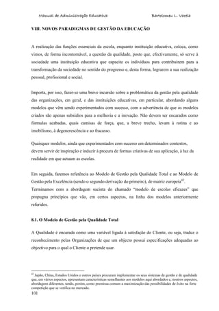 Manual de Administração Educativa Bartolomeu L. Varela
101
VIII. NOVOS PARADIGMAS DE GESTÃO DA EDUCAÇÃO
A realização das funções essenciais da escola, enquanto instituição educativa, coloca, como
vimos, de forma incontornável, a questão da qualidade, posto que, efectivamente, só serve à
sociedade uma instituição educativa que capacite os indivíduos para contribuírem para a
transformação da sociedade no sentido do progresso e, desta forma, lograrem a sua realização
pessoal, profissional e social.
Importa, por isso, fazer-se uma breve incursão sobre a problemática da gestão pela qualidade
das organizações, em geral, e das instituições educativas, em particular, abordando alguns
modelos que vêm sendo experimentados com sucesso, com a advertência de que os modelos
criados são apenas subsídios para a melhoria e a inovação. Não devem ser encarados como
fórmulas acabadas, quais camisas de força, que, a breve trecho, levam à rotina e ao
imobilismo, à degenerescência e ao fracasso.
Quaisquer modelos, ainda que experimentados com sucesso em determinados contextos,
devem servir de inspiração e induzir à procura de formas criativas de sua aplicação, à luz da
realidade em que actuam as escolas.
Em seguida, faremos referência ao Modelo de Gestão pela Qualidade Total e ao Modelo de
Gestão pela Excelência (sendo o segundo derivação do primeiro), de matriz europeia42
.
Terminamos com a abordagem sucinta do chamado “modelo de escolas eficazes” que
propugna princípios que vão, em certos aspectos, na linha dos modelos anteriormente
referidos.
8.1. O Modelo de Gestão pela Qualidade Total
A Qualidade é encarada como uma variável ligada à satisfação do Cliente, ou seja, traduz o
reconhecimento pelas Organizações de que um objecto possui especificações adequadas ao
objectivo para o qual o Cliente o pretende usar.
42
Japão, China, Estados Unidos e outros países procuram implementar os seus sistemas de gestão e de qualidade
que, em vários aspectos, apresentam características semelhantes aos modelos aqui abordados e, noutros aspectos,
abordagens diferentes, tendo, porém, como premissa comum a maximização das possibilidades de êxito na forte
competição que se verifica no mercado.
 