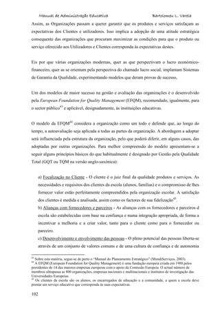 Manual de Administração Educativa Bartolomeu L. Varela
102
Assim, as Organizações passam a querer garantir que os produtos e serviços satisfaçam as
expectativas dos Clientes e utilizadores. Isso implica a adopção de uma atitude estratégica
consequente das organizações que procuram maximizar as condições para que o produto ou
serviço oferecido aos Utilizadores e Clientes corresponda às expectativas destes.
Eis por que várias organizações modernas, quer as que perspectivam o lucro económico-
financeiro, quer as se orientam pela perspectiva do chamado lucro social, implantam Sistemas
de Garantia da Qualidade, experimentando modelos que deram provas de sucesso,
Um dos modelos de maior sucesso na gestão e avaliação das organizações é o desenvolvido
pela European Foundation for Quality Management (EFQM), recomendado, igualmente, para
o sector público43
e aplicável, designadamente, às instituições educativas.
O modelo da EFQM44
considera a organização como um todo e defende que, ao longo do
tempo, a autoavaliação seja aplicada a todas as partes da organização. A abordagem a adoptar
será influenciada pela estrutura da organização, pelo que poderá diferir, em alguns casos, das
adoptadas por outras organizações. Para melhor compreensão do modelo apresentam-se a
seguir alguns princípios básicos do que habitualmente é designado por Gestão pela Qualidade
Total (GQT ou TQM na versão anglo-saxónica):
a) Focalização no Cliente - O cliente é o juiz final da qualidade produtos e serviços. As
necessidades e requisitos dos clientes da escola (alunos, famílias) e o compromisso de lhes
fornecer valor estão perfeitamente compreendidos pela organização escolar. A satisfação
dos clientes é medida e analisada, assim como os factores de sua fidelização45
.
b) Alianças com fornecedores e parceiros - As alianças com os fornecedores e parceiros d
escola são estabelecidas com base na confiança e numa integração apropriada, de forma a
incentivar a melhoria e a criar valor, tanto para o cliente como para o fornecedor ou
parceiro.
c) Desenvolvimento e envolvimento das pessoas - O pleno potencial das pessoas liberta-se
através de um conjunto de valores comuns e de uma cultura de confiança e de autonomia
43
Sobre esta matéria, segue-se de perto o “Manual do Planeamento Estratégico” (MundiServiços, 2003).
44
A EFQM (European Foundation for Quality Management) é uma fundação europeia criada em 1988 pelos
presidentes de 14 das maiores empresas europeias com o apoio da Comissão Europeia. O actual número de
membros ultrapassa as 800 organizações, empresas nacionais e multinacionais e institutos de investigação das
Universidades Europeias.
45
Os clientes da escola são os alunos, os encarregados de educação e a comunidade, a quem a escola deve
prestar um serviço educativo que corresponda às suas expectativas.
 