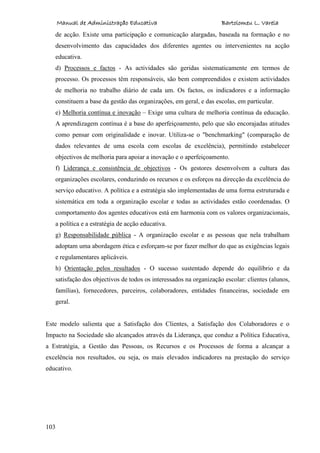 Manual de Administração Educativa Bartolomeu L. Varela
103
de acção. Existe uma participação e comunicação alargadas, baseada na formação e no
desenvolvimento das capacidades dos diferentes agentes ou intervenientes na acção
educativa.
d) Processos e factos - As actividades são geridas sistematicamente em termos de
processo. Os processos têm responsáveis, são bem compreendidos e existem actividades
de melhoria no trabalho diário de cada um. Os factos, os indicadores e a informação
constituem a base da gestão das organizações, em geral, e das escolas, em particular.
e) Melhoria contínua e inovação – Exige uma cultura de melhoria contínua da educação.
A aprendizagem contínua é a base do aperfeiçoamento, pelo que são encorajadas atitudes
como pensar com originalidade e inovar. Utiliza-se o "benchmarking" (comparação de
dados relevantes de uma escola com escolas de excelência), permitindo estabelecer
objectivos de melhoria para apoiar a inovação e o aperfeiçoamento.
f) Liderança e consistência de objectivos - Os gestores desenvolvem a cultura das
organizações escolares, conduzindo os recursos e os esforços na direcção da excelência do
serviço educativo. A política e a estratégia são implementadas de uma forma estruturada e
sistemática em toda a organização escolar e todas as actividades estão coordenadas. O
comportamento dos agentes educativos está em harmonia com os valores organizacionais,
a política e a estratégia de acção educativa.
g) Responsabilidade pública - A organização escolar e as pessoas que nela trabalham
adoptam uma abordagem ética e esforçam-se por fazer melhor do que as exigências legais
e regulamentares aplicáveis.
h) Orientação pelos resultados - O sucesso sustentado depende do equilíbrio e da
satisfação dos objectivos de todos os interessados na organização escolar: clientes (alunos,
famílias), fornecedores, parceiros, colaboradores, entidades financeiras, sociedade em
geral.
Este modelo salienta que a Satisfação dos Clientes, a Satisfação dos Colaboradores e o
Impacto na Sociedade são alcançados através da Liderança, que conduz a Política Educativa,
a Estratégia, a Gestão das Pessoas, os Recursos e os Processos de forma a alcançar a
excelência nos resultados, ou seja, os mais elevados indicadores na prestação do serviço
educativo.
 