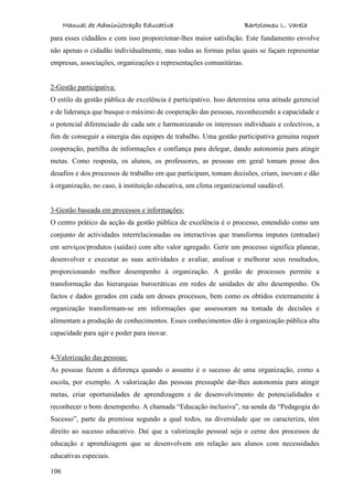 Manual de Administração Educativa Bartolomeu L. Varela
106
para esses cidadãos e com isso proporcionar-lhes maior satisfação. Este fundamento envolve
não apenas o cidadão individualmente, mas todas as formas pelas quais se façam representar
empresas, associações, organizações e representações comunitárias.
2-Gestão participativa:
O estilo da gestão pública de excelência é participativo. Isso determina uma atitude gerencial
e de liderança que busque o máximo de cooperação das pessoas, reconhecendo a capacidade e
o potencial diferenciado de cada um e harmonizando os interesses individuais e colectivos, a
fim de conseguir a sinergia das equipes de trabalho. Uma gestão participativa genuína requer
cooperação, partilha de informações e confiança para delegar, dando autonomia para atingir
metas. Como resposta, os alunos, os professores, as pessoas em geral tomam posse dos
desafios e dos processos de trabalho em que participam, tomam decisões, criam, inovam e dão
à organização, no caso, à instituição educativa, um clima organizacional saudável.
3-Gestão baseada em processos e informações:
O centro prático da acção da gestão pública de excelência é o processo, entendido como um
conjunto de actividades interrelacionadas ou interactivas que transforma imputes (entradas)
em serviços/produtos (saídas) com alto valor agregado. Gerir um processo significa planear,
desenvolver e executar as suas actividades e avaliar, analisar e melhorar seus resultados,
proporcionando melhor desempenho à organização. A gestão de processos permite a
transformação das hierarquias burocráticas em redes de unidades de alto desempenho. Os
factos e dados gerados em cada um desses processos, bem como os obtidos externamente à
organização transformam-se em informações que assessoram na tomada de decisões e
alimentam a produção de conhecimentos. Esses conhecimentos dão à organização pública alta
capacidade para agir e poder para inovar.
4-Valorização das pessoas:
As pessoas fazem a diferença quando o assunto é o sucesso de uma organização, como a
escola, por exemplo. A valorização das pessoas pressupõe dar-lhes autonomia para atingir
metas, criar oportunidades de aprendizagem e de desenvolvimento de potencialidades e
reconhecer o bom desempenho. A chamada “Educação inclusiva”, na senda da “Pedagogia do
Sucesso”, parte da premissa segundo a qual todos, na diversidade que os caracteriza, têm
direito ao sucesso educativo. Daí que a valorização pessoal seja o cerne dos processos de
educação e aprendizagem que se desenvolvem em relação aos alunos com necessidades
educativas especiais.
 