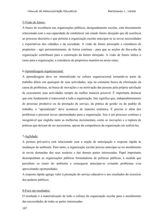 Manual de Administração Educativa Bartolomeu L. Varela
107
5-Visão de futuro:
A busca da excelência nas organizações públicas, designadamente escolas, está directamente
relacionada com a sua capacidade de estabelecer um estado futuro desejado que dê coerência
ao processo decisório e que permita à organização escolar antecipar-se às novas necessidades
e expectativas dos cidadãos e da sociedade. A visão de futuro pressupõe a constância de
propósitos - agir persistentemente, de forma contínua - para que as acções do dia-a-dia da
organização contribuam para a construção do futuro almejado. A visão de futuro indica o
rumo para a organização; a constância de propósitos mantém-na nesse rumo.
6-Aprendizagem organizacional:
A aprendizagem deve ser internalizada na cultura organizacional tornando-se parte do
trabalho diário em quaisquer de suas actividades, seja na constante busca da eliminação da
causa de problemas, na busca de inovações e na motivação das pessoas pela própria satisfação
de executarem suas actividades sempre da melhor maneira possível. É importante destacar
que este fundamento é transversal a toda a organização. Isto significa que, independentemente
do processo produtivo ou de prestação de serviço, da prática de gestão ou do padrão de
trabalho, o “aprendizado” deve acontecer de maneira sistémica. É preciso ir além dos
problemas e procurar novas oportunidades para a organização. Isso é um processo contínuo e
inesgotável que engloba tanto as melhorias incrementais, como as inovações e a ruptura de
práticas que deixam de ser necessárias, apesar da competência da organização em realizá-las.
7-Agilidade:
A postura pró-activa está relacionada com a noção de antecipação e resposta rápida às
mudanças do ambiente. Para tanto, a organização escolar precisa antecipar-se no atendimento
às novas demandas dos seus usuários e das demais partes interessadas. Papel importante
desempenham as organizações públicas formuladoras de políticas públicas, à medida que
percebem os sinais do ambiente e conseguem antecipar-se evitando problemas e/ou
aproveitando oportunidades.
A resposta rápida agrega valor à prestação do serviço educativo e aos resultados do exercício
dos poderes públicos.
8-Foco em resultados:
O resultado é a materialização de todo o esforço da organização escolar para o atendimento
das necessidades de todas as partes interessadas.
 