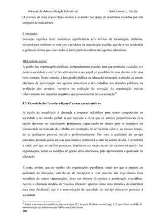 Manual de Administração Educativa Bartolomeu L. Varela
108
O sucesso de uma organização escolar é avaliado por meio de resultados medidos por um
conjunto de indicadores.
9-Inovação:
Inovação significa fazer mudanças significativas (em termos de tecnologias, métodos,
valores) para melhorar os serviços e produtos da organização escolar, que deve ser conduzida
e gerida de forma que a inovação se torne parte da cultura dos agentes educativos.
10-Controlo social:
A gestão das organizações públicas, designadamente escolas, tem que estimular o cidadão e a
própria sociedade a exercerem activamente o seu papel de guardiães de seus direitos e de seus
bens comuns. Nesse sentido, a boa gestão pública da educação pressupõe a criação de canais
efectivos de participação dos agentes educativos e dos cidadãos nas decisões públicas, na
avaliação dos serviços, inclusive na avaliação da actuação da organização escolar
relativamente aos impactos negativos que possa resultar de sua actuação47
.
8.3. O modelo das “escolas eficazes” e suas características
A escola da actualidade é chamada a preparar indivíduos para serem competitivos na
sociedade e no mundo global, o que equivale a dizer que os saberes proporcionados pela
escola deverem ser socialmente pertinentes, capacitando os alunos para se inserirem na
comunidade no mercado do trabalho em condições de acrescentar valor e, ao mesmo tempo,
de se realizarem pessoal, social e profissionalmente. Por isso, a qualidade do serviço
educativo prestado pelas escolas tem estado e continuará a estar na ordem do dia. Eis também
a razão por que as escolas procuram inspirar-se em experiências de sucesso na gestão das
organizações, como os modelos de gestão atrás abordados, para aprimorarem a qualidade da
educação.
É certo, porém, que as escolas são organizações peculiares, razão por que a procura da
qualidade da educação, sem deixar de incorporar e tirar proveito das experiências bem
sucedidas de outras organizações, deve ser objecto de análise e ponderação específicas.
Assim, o chamado modelo de “escolas eficazes” aparece como uma tentativa de contribuir
para esse desiderato que é a maximização da qualidade do serviço educativo prestado à
sociedade.
47
Sobre a temática da excelência, veja-se o item 312, na parte IV deste manual, pág. 112, que refere medidas de
modernização da Administração Pública em Cabo Verde.
 