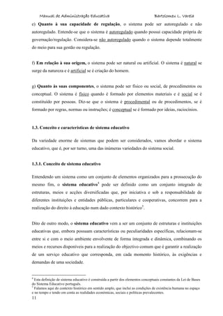 Manual de Administração Educativa Bartolomeu L. Varela
11
e) Quanto à sua capacidade de regulação, o sistema pode ser autoregulado e não
autoregulado. Entende-se que o sistema é autoregulado quando possui capacidade própria de
governação/regulação. Considera-se não autoregulado quando o sistema depende totalmente
do meio para sua gestão ou regulação.
f) Em relação à sua origem, o sistema pode ser natural ou artificial. O sistema é natural se
surge da natureza e é artificial se é criação do homem.
g) Quanto às suas componentes, o sistema pode ser físico ou social, de procedimentos ou
conceptual. O sistema é físico quando é formado por elementos materiais e é social se é
constituído por pessoas. Diz-se que o sistema é procedimental ou de procedimentos, se é
formado por regras, normas ou instruções; é conceptual se é formado por ideias, raciocínios.
1.3. Conceito e características de sistema educativo
Da variedade enorme de sistemas que podem ser considerados, vamos abordar o sistema
educativo, que é, por ser turno, uma das inúmeras variedades do sistema social.
1.3.1. Conceito de sistema educativo
Entendendo um sistema como um conjunto de elementos organizados para a prossecução do
mesmo fim, o sistema educativo4
pode ser definido como um conjunto integrado de
estruturas, meios e acções diversificadas que, por iniciativa e sob a responsabilidade de
diferentes instituições e entidades públicas, particulares e cooperativas, concorrem para a
realização do direito à educação num dado contexto histórico5
.
Dito de outro modo, o sistema educativo vem a ser um conjunto de estruturas e instituições
educativas que, embora possuam características ou peculiaridades específicas, relacionam-se
entre si e com o meio ambiente envolvente de forma integrada e dinâmica, combinando os
meios e recursos disponíveis para a realização do objectivo comum que é garantir a realização
de um serviço educativo que corresponda, em cada momento histórico, às exigências e
demandas de uma sociedade.
4
Esta definição de sistema educativo é construída a partir dos elementos conceptuais constantes da Lei de Bases
do Sistema Educativo português.
5
Falamos aqui do contexto histórico em sentido amplo, que inclui as condições de existência humana no espaço
e no tempo e tendo em conta as realidades económicas, sociais e políticas prevalecentes.
 