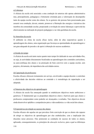 Manual de Administração Educativa Bartolomeu L. Varela
110
a) Liderança
A eficácia da escola está associada a uma condução de natureza não apenas administrativa
mas, principalmente, pedagógica e fortemente orientada para a valorização do desempenho
tanto da equipa escolar como dos alunos. Se os gestores são pessoas bem posicionadas para
assumir essa condução, devem, entanto, promover a libertação das energias e iniciativas dos
membros da comunidade escolar, propiciando a revelação de outras lideranças e aproveitá-las
efectivamente na realização do projecto pedagógico e na vida quotidiana da escola.
b) Atmosfera da escola
O ambiente ou clima da escola eficaz inclui, além de altas expectativas quanto à
aprendizagem dos alunos, uma organização que favoreça as oportunidades de aprendizagem e
um grau adequado de pressão e de apoio à obtenção do sucesso académico.
c) Gestão do tempo
A eficácia da escola será tanto maior quanto mais tempo for dedicado às suas actividades-fins,
ou seja, às actividades directamente focalizadas na aprendizagem dos conteúdos curriculares,
na auto-confiança dos alunos e na promoção do bom convívio com a equipa escolar, sem
prejuízo, obviamente, da importância das actividades-meios.
d) Capacitação de professores
Escolas eficazes oferecem treinamento em serviço, envolvendo a equipa docente e controlam
a efectividade das decisões relativas ao conteúdo e à metodologia de capacitação a ser
adoptada.
e) Natureza dos objectivos de aprendizagem
A eficácia da escola fica ameaçada quando se estabelecem objectivos muito ambiciosos e
genéricos. É fundamental que se proponham objectivos claros e factíveis para que alunos e
professores compreendam como poderão ser alcançados e avaliados. Tais objectivos devem
ainda desenvolver aptidões e competências para a vida académica e a vida social dos alunos.
f) Expectativas em relação ao sucesso dos alunos
Escolas eficazes são aquelas em que prevalece forte convicção de que os alunos são capazes
de atingir os objectivos de aprendizagem por elas estabelecidos, com a implicação dos
discentes nesse processo. Elas potenciam as condições de sucesso de todos os alunos,
aplicando, consequentemente, os princípios da educação inclusiva, para a qual as diferenças
 