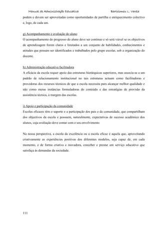 Manual de Administração Educativa Bartolomeu L. Varela
111
podem e devem ser aproveitadas como oportunidades de partilha e enriquecimento colectivo
e, logo, de cada um.
g) Acompanhamento e avaliação do aluno
O acompanhamento do progresso do aluno deve ser contínuo e só será viável se os objectivos
de aprendizagem forem claros e limitados a um conjunto de habilidades, conhecimentos e
atitudes que possam ser identificados e trabalhados pelo grupo escolar, sob a organização do
docente.
h) Administração educativa facilitadora
A eficácia da escola requer apoio das estruturas hierárquicas superiores, mas associa-se a um
padrão de relacionamento institucional no tais estruturas actuam como facilitadoras e
provedoras dos recursos técnicos de que a escola necessita para alcançar melhor qualidade e
não como meras instâncias formuladoras do conteúdo e das estratégias de provisão da
assistência técnica, à margem das escolas.
i) Apoio e participação da comunidade
Escolas eficazes têm o suporte e a participação dos pais e da comunidade, que compartilham
dos objectivos da escola e possuem, naturalmente, expectativas de sucesso académico dos
alunos, cuja avaliação deve contar com o seu envolvimento
Na nossa perspectiva, a escola da excelência ou a escola eficaz é aquela que, aproveitando
criativamente as experiências positivas dos diferentes modelos, seja capaz de, em cada
momento, e de forma criativa e inovadora, conceber e prestar um serviço educativo que
satisfaça às demandas da sociedade.
 