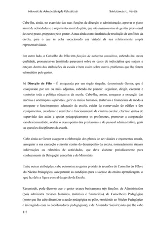 Manual de Administração Educativa Bartolomeu L. Varela
113
Cabe-lhe, ainda, no exercício das suas funções de direcção e administração, aprovar o plano
anual de actividades e o orçamento anual do pólo, que são instrumentos de gestão previsional
de curto prazo, propostos pelo gestor. Actua ainda como instância de resolução de conflitos da
escola, para o que se acha vocacionado em virtude da sua relativamente ampla
representatividade.
Por outro lado, o Conselho do Pólo tem funções de natureza consultiva, cabendo-lhe, nesta
qualidade, pronunciar-se (emitindo pareceres) sobre os casos de indisciplina que surjam e
estejam dentro das atribuições da escola e bem assim sobre outros problemas que lhe forem
submetidos pelo gestor.
b) Direcção do Pólo – É assegurada por um órgão singular, denominado Gestor, que é
coadjuvado por um ou mais adjuntos, cabendo-lhe planear, organizar, dirigir, executar e
controlar toda a política educativa da escola. Cabe-lhe, assim, assegurar a execução das
normas e orientações superiores, gerir os meios humanos, materiais e financeiros de modo a
assegurar o funcionamento adequado da escola, cuidar da conservação do edifico e dos
equipamentos, coordenar e controlar o funcionamento da cantina escolar, efectuar visitas de
supervisão das aulas e apoiar pedagogicamente os professores, promover a cooperação
escola/comunidade, avaliar o desempenho dos professores e do pessoal administrativo, gerir
as questões disciplinares da escola.
Cabe ainda ao Gestor assegurar a elaboração dos planos de actividades e orçamentos anuais,
assegurar a sua execução e prestar contas do desempenho da escola, nomeadamente através
informações ou relatórios de actividades, que deve elaborar periodicamente para
conhecimento da Delegação concelhia e do Ministério.
Entre outras atribuições, cabe outrossim ao gestor presidir às reuniões do Conselho do Pólo e
do Núcleo Pedagógico, assegurando as condições para o sucesso do ensino aprendizagem, o
que faz dele a figura central da gestão da Escola.
Resumindo, pode dizer-se que o gestor exerce basicamente três funções: de Administrador
(pois administra recursos humanos, materiais e financeiros), de Conselheiro Pedagógico
(posto que lhe cabe dinamizar a acção pedagógica no pólo, presidindo ao Núcleo Pedagógico
e interagindo com os coordenadores pedagógicos), e de Animador Social (visto que lhe cabe
 