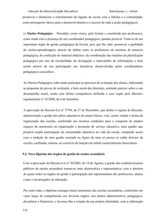 Manual de Administração Educativa Bartolomeu L. Varela
114
promover e dinamizar o estreitamento da ligação da escola com a família e a comunidade,
como pressuposto básico para o desenvolvimento e o sucesso de toda a acção pedagógica).
c) Núcleo Pedagógico – Presidido, como vimos, pelo Gestor e constituído por professores,
conta ainda com a presença de um coordenador pedagógico, quando possível. Trata-se de um
importante órgão de gestão pedagógica da Escola, pois que lhe cabe: promover a qualidade
do ensino-aprendizagem, através do debate entre os professores de assuntos de natureza
pedagógica, da confecção do material didáctico, da coordenação das reuniões de planificação
pedagógica por ano de escolaridade, da divulgação e intercâmbio de informações e bem
assim através da sua participação nas iniciativas desenvolvidas pelos coordenadores
pedagógicos concelhios.
Ao Núcleo Pedagógico cabe ainda participar no processo de avaliação dos alunos, elaborando
as propostas de provas de avaliação, e bem assim dos docentes, emitindo parecer sobre o seu
desempenho anual, sendo esta última competência atribuída a esse órgão pelo Decreto-
regulamentar nº 10/2000, de 4 de Setembro.
A aprovação do Decreto-Lei nº 77/94, de 27 de Dezembro, que define o regime de direcção,
administração e gestão dos pólos educativos do ensino básico, veio, assim, mudar a forma da
organização das escolas, conferindo aos mesmos condições para a conquista de amplos
espaços de autonomia na organização e prestação do serviço educativo, num quadro que
propicia ampla participação da comunidade educativa na vida da escola, rompendo assim
com a tradição de uma gestão centrada na figura de uma só pessoa (o então director da
escola), confinada, outrora, ao exercício de funções de índole essencialmente burocrática.
9.2. Novo figurino dos órgãos de gestão do ensino secundário
Com a aprovação do Decreto-Lei nº 20/2002, de 19 de Agosto, a gestão dos estabelecimentos
públicos do ensino secundário tornou-se mais democrática e representativa, com a abertura
de quase todos os órgãos de gestão à participação dos representantes dos professores, alunos
e pais e encarregados de educação.
Por outro lado, o diploma consagra maior autonomia das escolas secundárias, conferindo um
vasto leque de competências aos diversos órgãos, nos planos administrativo, pedagógico,
disciplinar e financeiro, e favorece-lhe a criação da sua própria identidade, com a elaboração
 