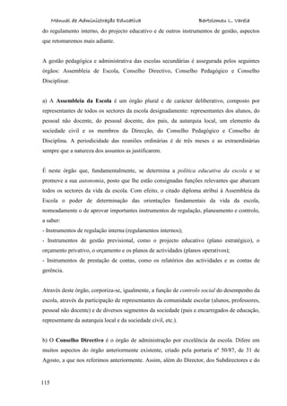 Manual de Administração Educativa Bartolomeu L. Varela
115
do regulamento interno, do projecto educativo e de outros instrumentos de gestão, aspectos
que retomaremos mais adiante.
A gestão pedagógica e administrativa das escolas secundárias é assegurada pelos seguintes
órgãos: Assembleia de Escola, Conselho Directivo, Conselho Pedagógico e Conselho
Disciplinar.
a) A Assembleia da Escola é um órgão plural e de carácter deliberativo, composto por
representantes de todos os sectores da escola designadamente: representantes dos alunos, do
pessoal não docente, do pessoal docente, dos pais, da autarquia local, um elemento da
sociedade civil e os membros da Direcção, do Conselho Pedagógico e Conselho de
Disciplina. A periodicidade das reuniões ordinárias é de três meses e as extraordinárias
sempre que a natureza dos assuntos as justificarem.
É neste órgão que, fundamentalmente, se determina a política educativa da escola e se
promove a sua autonomia, posto que lhe estão consignadas funções relevantes que abarcam
todos os sectores da vida da escola. Com efeito, o citado diploma atribui à Assembleia da
Escola o poder de determinação das orientações fundamentais da vida da escola,
nomeadamente o de aprovar importantes instrumentos de regulação, planeamento e controlo,
a saber:
- Instrumentos de regulação interna (regulamentos internos);
- Instrumentos de gestão previsional, como o projecto educativo (plano estratégico), o
orçamento privativo, o orçamento e os planos de actividades (planos operativos);
- Instrumentos de prestação de contas, como os relatórios das actividades e as contas de
gerência.
Através deste órgão, corporiza-se, igualmente, a função de controlo social do desempenho da
escola, através da participação de representantes da comunidade escolar (alunos, professores,
pessoal não docente) e de diversos segmentos da sociedade (pais e encarregados de educação,
representante da autarquia local e da sociedade civil, etc.).
b) O Conselho Directivo é o órgão de administração por excelência da escola. Difere em
muitos aspectos do órgão anteriormente existente, criado pela portaria nº 50/87, de 31 de
Agosto, a que nos referimos anteriormente. Assim, além do Director, dos Subdirectores e do
 
