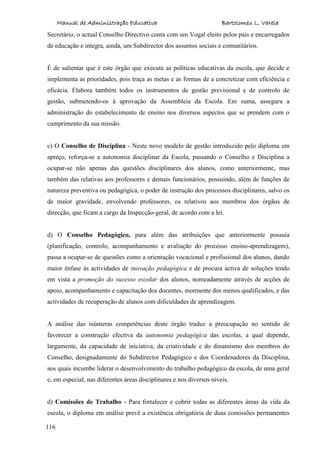 Manual de Administração Educativa Bartolomeu L. Varela
116
Secretário, o actual Conselho Directivo conta com um Vogal eleito pelos pais e encarregados
de educação e integra, ainda, um Subdirector dos assuntos sociais e comunitários.
É de salientar que é este órgão que executa as políticas educativas da escola, que decide e
implementa as prioridades, pois traça as metas e as formas de a concretizar com eficiência e
eficácia. Elabora também todos os instrumentos de gestão previsional e de controlo de
gestão, submetendo-os à aprovação da Assembleia da Escola. Em suma, assegura a
administração do estabelecimento de ensino nos diversos aspectos que se prendem com o
cumprimento da sua missão.
c) O Conselho de Disciplina - Neste novo modelo de gestão introduzido pelo diploma em
apreço, reforça-se a autonomia disciplinar da Escola, passando o Conselho e Disciplina a
ocupar-se não apenas das questões disciplinares dos alunos, como anteriormente, mas
também das relativas aos professores e demais funcionários, possuindo, além de funções de
natureza preventiva ou pedagógica, o poder de instrução dos processos disciplinares, salvo os
de maior gravidade, envolvendo professores, os relativos aos membros dos órgãos de
direcção, que ficam a cargo da Inspecção-geral, de acordo com a lei.
d) O Conselho Pedagógico, para além das atribuições que anteriormente possuía
(planificação, controlo, acompanhamento e avaliação do processo ensino-aprendizagem),
passa a ocupar-se de questões como a orientação vocacional e profissional dos alunos, dando
maior ênfase às actividades de inovação pedagógica e de procura activa de soluções tendo
em vista a promoção do sucesso escolar dos alunos, nomeadamente através de acções de
apoio, acompanhamento e capacitação dos docentes, mormente dos menos qualificados, e das
actividades de recuperação de alunos com dificuldades de aprendizagem.
A análise das inúmeras competências deste órgão traduz a preocupação no sentido de
favorecer a construção efectiva da autonomia pedagógica das escolas, a qual depende,
largamente, da capacidade de iniciativa, da criatividade e do dinamismo dos membros do
Conselho, designadamente do Subdirector Pedagógico e dos Coordenadores da Disciplina,
aos quais incumbe liderar o desenvolvimento do trabalho pedagógico da escola, de uma geral
e, em especial, nas diferentes áreas disciplinares e nos diversos níveis.
d) Comissões de Trabalho - Para fortalecer e cobrir todas as diferentes áreas da vida da
escola, o diploma em análise prevê a existência obrigatória de duas comissões permanentes
 