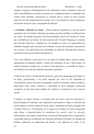 Manual de Administração Educativa Bartolomeu L. Varela
117
(Higiene e Segurança e Manutenção da Escola; Informação, Cultura e Desporto) e deixa em
aberto a possibilidade de as escolas, de acordo com o regulamento interno e a realidade local,
criarem outras comissões, permanentes ou eventuais para se ocupar de outros assuntos
específicos de cada estabelecimento do ensino, com o envolvimento de alunos, professores,
funcionários da escola e pais e encarregados de educação.
e) Conselhos e Direcções de Turma – Outras instâncias importantes na vida das escolas
secundárias são os Conselhos e Direcções das turmas, que são as unidades ou células de base
das escolas. Essa gestão processa-se de forma participada, através do Conselho de Turma,
que é presidido por um director de turma (proposto pelo Conselho Pedagógico e nomeado
pelo Conselho Directivo) e integrado por um delegado de turma, um representante dos
estudantes designado pela associação dos estudantes (ou por uma assembleia representativa
dos mesmos) e um representante dos encarregados da educação designado pela respectiva
associação (ou por uma assembleia representativa).
Com o novo diploma, a turma passa a ser um espaço de reflexão sobre o processo ensino-
aprendizagem privilegiando debates e análises dos problemas de que a turma padece no
sentido de procurar soluções para os mesmos. Nessa perspectiva, ao Conselho de Turma e
aos Directores de Turma são conferidas importantes atribuições.
O Director de Turma é, simultaneamente, professor e gestor das aprendizagens dos alunos. A
lei define, genericamente, o seu perfil, dispondo que: deve ter boa capacidade de
relacionamento, possuir bom senso e ponderação, sentido de tolerância, espírito metódico e
dinamizador. Deste modo, acentua-se a necessidade de haver lideranças esclarecidas
susceptíveis de fazer das turmas unidades de excelência na construção de uma escola de
sucesso.
O diploma em apreço encoraja a associação tanto dos alunos como dos professores e
pais/encarregados de educação, cujas organizações representativas elegem os elementos que
devem integrar os diversos órgãos da Escola, desde a Assembleia da Escola, passando pelos
Conselhos Directivo e de Disciplina, até se chegar aos Conselhos de Turma, propiciando
desta forma, o desenvolvimento de mecanismos de controlo social da educação.
Efectivamente, estão criados os mecanismos essenciais de participação activa e organizada da
comunidade educativa na elaboração dos diferentes instrumentos de gestão e na adopção das
medidas conducentes ao cumprimento das funções e dos objectivos da escola. A sua
 
