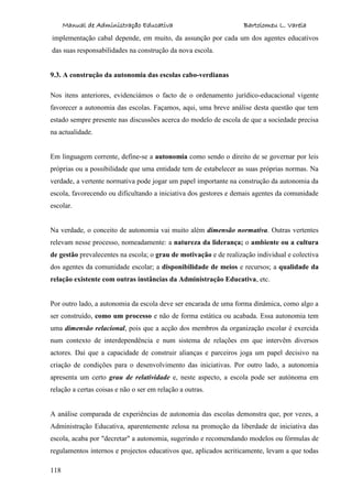 Manual de Administração Educativa Bartolomeu L. Varela
118
implementação cabal depende, em muito, da assunção por cada um dos agentes educativos
das suas responsabilidades na construção da nova escola.
9.3. A construção da autonomia das escolas cabo-verdianas
Nos itens anteriores, evidenciámos o facto de o ordenamento jurídico-educacional vigente
favorecer a autonomia das escolas. Façamos, aqui, uma breve análise desta questão que tem
estado sempre presente nas discussões acerca do modelo de escola de que a sociedade precisa
na actualidade.
Em linguagem corrente, define-se a autonomia como sendo o direito de se governar por leis
próprias ou a possibilidade que uma entidade tem de estabelecer as suas próprias normas. Na
verdade, a vertente normativa pode jogar um papel importante na construção da autonomia da
escola, favorecendo ou dificultando a iniciativa dos gestores e demais agentes da comunidade
escolar.
Na verdade, o conceito de autonomia vai muito além dimensão normativa. Outras vertentes
relevam nesse processo, nomeadamente: a natureza da liderança; o ambiente ou a cultura
de gestão prevalecentes na escola; o grau de motivação e de realização individual e colectiva
dos agentes da comunidade escolar; a disponibilidade de meios e recursos; a qualidade da
relação existente com outras instâncias da Administração Educativa, etc.
Por outro lado, a autonomia da escola deve ser encarada de uma forma dinâmica, como algo a
ser construído, como um processo e não de forma estática ou acabada. Essa autonomia tem
uma dimensão relacional, pois que a acção dos membros da organização escolar é exercida
num contexto de interdependência e num sistema de relações em que intervêm diversos
actores. Daí que a capacidade de construir alianças e parceiros joga um papel decisivo na
criação de condições para o desenvolvimento das iniciativas. Por outro lado, a autonomia
apresenta um certo grau de relatividade e, neste aspecto, a escola pode ser autónoma em
relação a certas coisas e não o ser em relação a outras.
A análise comparada de experiências de autonomia das escolas demonstra que, por vezes, a
Administração Educativa, aparentemente zelosa na promoção da liberdade de iniciativa das
escola, acaba por "decretar" a autonomia, sugerindo e recomendando modelos ou fórmulas de
regulamentos internos e projectos educativos que, aplicados acriticamente, levam a que todas
 