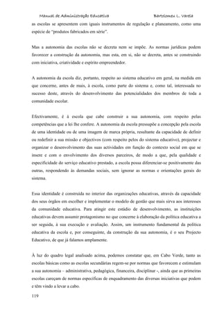 Manual de Administração Educativa Bartolomeu L. Varela
119
as escolas se apresentem com iguais instrumentos de regulação e planeamento, como uma
espécie de “produtos fabricados em série”.
Mas a autonomia das escolas não se decreta nem se impõe. As normas jurídicas podem
favorecer a construção da autonomia, mas esta, em si, não se decreta, antes se construindo
com iniciativa, criatividade e espírito empreendedor.
A autonomia da escola diz, portanto, respeito ao sistema educativo em geral, na medida em
que concerne, antes de mais, à escola, como parte do sistema e, como tal, interessada no
sucesso deste, através do desenvolvimento das potencialidades dos membros de toda a
comunidade escolar.
Efectivamente, é à escola que cabe construir a sua autonomia, com respeito pelas
competências que a lei lhe confere. A autonomia da escola pressupõe a concepção pela escola
de uma identidade ou de uma imagem de marca própria, resultante da capacidade de definir
ou redefinir a sua missão e objectivos (com respeito pelos do sistema educativo), projectar e
organizar o desenvolvimento das suas actividades em função do contexto social em que se
insere e com o envolvimento dos diversos parceiros, de modo a que, pela qualidade e
especificidade do serviço educativo prestado, a escola possa diferenciar-se positivamente das
outras, respondendo às demandas sociais, sem ignorar as normas e orientações gerais do
sistema.
Essa identidade é construída no interior das organizações educativas, através da capacidade
dos seus órgãos em escolher e implementar o modelo de gestão que mais sirva aos interesses
da comunidade educativa. Para atingir este estádio de desenvolvimento, as instituições
educativas devem assumir protagonismo no que concerne à elaboração da política educativa a
ser seguida, à sua execução e avaliação. Assim, um instrumento fundamental da política
educativa da escola e, por conseguinte, da construção da sua autonomia, é o seu Projecto
Educativo, de que já falamos amplamente.
À luz do quadro legal analisado acima, podemos constatar que, em Cabo Verde, tanto as
escolas básicas como as escolas secundárias regem-se por normas que favorecem e estimulam
a sua autonomia – administrativa, pedagógica, financeira, disciplinar -, ainda que as primeiras
escolas careçam de normas específicas de enquadramento das diversas iniciativas que podem
e têm vindo a levar a cabo.
 
