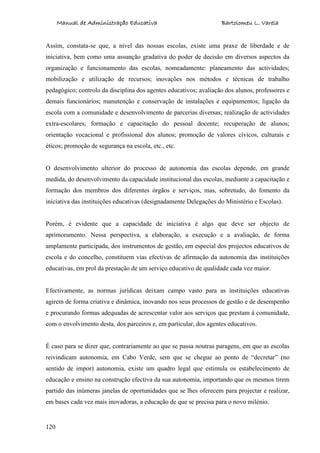 Manual de Administração Educativa Bartolomeu L. Varela
120
Assim, constata-se que, a nível das nossas escolas, existe uma praxe de liberdade e de
iniciativa, bem como uma assunção gradativa do poder de decisão em diversos aspectos da
organização e funcionamento das escolas, nomeadamente: planeamento das actividades;
mobilização e utilização de recursos; inovações nos métodos e técnicas de trabalho
pedagógico; controlo da disciplina dos agentes educativos; avaliação dos alunos, professores e
demais funcionários; manutenção e conservação de instalações e equipamentos; ligação da
escola com a comunidade e desenvolvimento de parcerias diversas; realização de actividades
extra-escolares; formação e capacitação do pessoal docente; recuperação de alunos;
orientação vocacional e profissional dos alunos; promoção de valores cívicos, culturais e
éticos; promoção de segurança na escola, etc., etc.
O desenvolvimento ulterior do processo de autonomia das escolas depende, em grande
medida, do desenvolvimento da capacidade institucional das escolas, mediante a capacitação e
formação dos membros dos diferentes órgãos e serviços, mas, sobretudo, do fomento da
iniciativa das instituições educativas (designadamente Delegações do Ministério e Escolas).
Porém, é evidente que a capacidade de iniciativa é algo que deve ser objecto de
aprimoramento. Nessa perspectiva, a elaboração, a execução e a avaliação, de forma
amplamente participada, dos instrumentos de gestão, em especial dos projectos educativos de
escola e do concelho, constituem vias efectivas de afirmação da autonomia das instituições
educativas, em prol da prestação de um serviço educativo de qualidade cada vez maior.
Efectivamente, as normas jurídicas deixam campo vasto para as instituições educativas
agirem de forma criativa e dinâmica, inovando nos seus processos de gestão e de desempenho
e procurando formas adequadas de acrescentar valor aos serviços que prestam à comunidade,
com o envolvimento desta, dos parceiros e, em particular, dos agentes educativos.
É caso para se dizer que, contrariamente ao que se passa noutras paragens, em que as escolas
reivindicam autonomia, em Cabo Verde, sem que se chegue ao ponto de “decretar” (no
sentido de impor) autonomia, existe um quadro legal que estimula os estabelecimento de
educação e ensino na construção efectiva da sua autonomia, importando que os mesmos tirem
partido das inúmeras janelas de oportunidades que se lhes oferecem para projectar e realizar,
em bases cada vez mais inovadoras, a educação de que se precisa para o novo milénio.
 