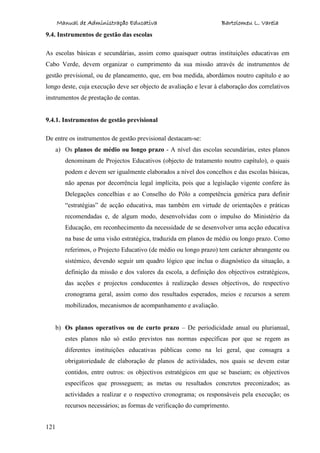 Manual de Administração Educativa Bartolomeu L. Varela
121
9.4. Instrumentos de gestão das escolas
As escolas básicas e secundárias, assim como quaisquer outras instituições educativas em
Cabo Verde, devem organizar o cumprimento da sua missão através de instrumentos de
gestão previsional, ou de planeamento, que, em boa medida, abordámos noutro capítulo e ao
longo deste, cuja execução deve ser objecto de avaliação e levar à elaboração dos correlativos
instrumentos de prestação de contas.
9.4.1. Instrumentos de gestão previsional
De entre os instrumentos de gestão previsional destacam-se:
a) Os planos de médio ou longo prazo - A nível das escolas secundárias, estes planos
denominam de Projectos Educativos (objecto de tratamento noutro capítulo), o quais
podem e devem ser igualmente elaborados a nível dos concelhos e das escolas básicas,
não apenas por decorrência legal implícita, pois que a legislação vigente confere às
Delegações concelhias e ao Conselho do Pólo a competência genérica para definir
“estratégias” de acção educativa, mas também em virtude de orientações e práticas
recomendadas e, de algum modo, desenvolvidas com o impulso do Ministério da
Educação, em reconhecimento da necessidade de se desenvolver uma acção educativa
na base de uma visão estratégica, traduzida em planos de médio ou longo prazo. Como
referimos, o Projecto Educativo (de médio ou longo prazo) tem carácter abrangente ou
sistémico, devendo seguir um quadro lógico que inclua o diagnóstico da situação, a
definição da missão e dos valores da escola, a definição dos objectivos estratégicos,
das acções e projectos conducentes à realização desses objectivos, do respectivo
cronograma geral, assim como dos resultados esperados, meios e recursos a serem
mobilizados, mecanismos de acompanhamento e avaliação.
b) Os planos operativos ou de curto prazo – De periodicidade anual ou plurianual,
estes planos não só estão previstos nas normas específicas por que se regem as
diferentes instituições educativas públicas como na lei geral, que consagra a
obrigatoriedade de elaboração de planos de actividades, nos quais se devem estar
contidos, entre outros: os objectivos estratégicos em que se baseiam; os objectivos
específicos que prosseguem; as metas ou resultados concretos preconizados; as
actividades a realizar e o respectivo cronograma; os responsáveis pela execução; os
recursos necessários; as formas de verificação do cumprimento.
 