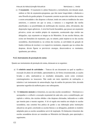 Manual de Administração Educativa Bartolomeu L. Varela
122
c) O orçamento – O orçamento é o plano financeiro e, normalmente, tem duração anual,
embora se fale de orçamentos-programas, que têm maior longevidade e obedecem a
uma filosofia de gestão própria. O orçamento consiste na previsão realista das receitas
a serem arrecadadas e das despesas a efectuar, tendo em conta as tendências dos anos
anteriores, o contexto em que se actua, a natureza e a magnitude das tarefas
planificadas e as possibilidades de mobilização dos recursos, além, obviamente, das
disposições legais aplicáveis. A nível da Escola Secundária, que possui um orçamento
privativo, existe um modelo próprio de orçamento, acontecendo algo similar nas
delegações, cujo orçamento se integra no do Ministério. Já nas escolas básicas, não
existe um formulário de orçamento, que, no entanto, pode inspirar-se no das escolas
secundárias, discriminando-se, na coluna das receitas, as actividades de geração de
fundos (rubricas de receitas) e os respectivos montantes, enquanto que na coluna das
despesas, devem figurar os previsíveis encargos, descrevendo-se os montantes,
igualmente, por rubrica.
9.4.2. Instrumentos de prestação de contas
Quanto aos instrumentos de prestação de contas, destacam-se os seguintes:
a) O relatório anual de actividades – Trata-se de um documento no qual se espelha a
execução do plano de actividades, apresentando-se, de forma circunstanciada, as acções
levadas a cabo, analisando-se os resultados alcançados, assim como eventuais
constrangimentos ou insucessos. Não sendo um mero reportório de realizações, o
relatório é um instrumento de autoavaliação, logo de análise do percurso feito, devendo
apresentar sugestões de melhoria para o ano subsequente.
b) Os balancetes mensais (e trimestrais, no caso das escolas secundárias) – Destinam-se a
acompanhar e a reflectir a execução orçamental de cada mês, com a contabilização, por
capítulo e rubrica, das receitas obtidas e das despesas efectuadas, indicando-se o saldo
que transita para o mesmo seguinte. A lei só regula esta matéria em relação às escolas
secundárias, mas constitui boa prática de gestão a sua elaboração pelas instituições
educativas em geral, concluindo as escolas básicas e as delegações, podendo os modelos
adoptados para as escolas secundárias servir de inspiração. Os balancetes trimestrais das
escolas secundárias devem ser remetidas ao Ministério da Educação, para apreciação e
seguimento.
 