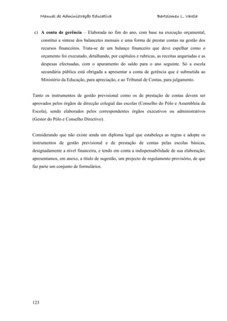 Manual de Administração Educativa Bartolomeu L. Varela
123
c) A conta de gerência – Elaborada no fim do ano, com base na execução orçamental,
constitui a síntese dos balancetes mensais e uma forma de prestar contas na gestão dos
recursos financeiros. Trata-se de um balanço financeiro que deve espelhar como o
orçamento foi executado, detalhando, por capítulos e rubricas, as receitas angariadas e as
despesas efectuadas, com o apuramento do saldo para o ano seguinte. Só a escola
secundária pública está obrigada a apresentar a conta de gerência que é submetida ao
Ministério da Educação, para apreciação, e ao Tribunal de Contas, para julgamento.
Tanto os instrumentos de gestão previsional como os de prestação de contas devem ser
aprovados pelos órgãos de direcção colegial das escolas (Conselho do Pólo e Assembleia da
Escola), sendo elaborados pelos correspondentes órgãos executivos ou administrativos
(Gestor do Pólo e Conselho Directivo).
Considerando que não existe ainda um diploma legal que estabeleça as regras e adopte os
instrumentos de gestão previsional e de prestação de contas pelas escolas básicas,
designadamente a nível financeira, e tendo em conta a indispensabilidade de sua elaboração,
apresentamos, em anexo, a título de sugestão, um projecto de regulamento provisório, de que
faz parte um conjunto de formulários.
 