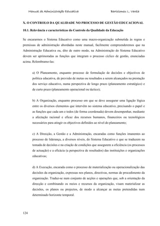 Manual de Administração Educativa Bartolomeu L. Varela
124
X. O CONTROLO DA QUALIDADE NO PROCESSO DE GESTÃO EDUCACIONAL
10.1. Relevância e características do Controlo da Qualidade da Educação
Se encararmos o Sistema Educativo como uma macro-organização submetida às regras e
premissas de administração abordadas neste manual, facilmente compreenderemos que na
Administração Educativa ou, dito de outro modo, na Administração do Sistema Educativo
devem ser aprimoradas as funções que integram o processo cíclico de gestão, enunciadas
acima. Relembramo-las:
a) O Planeamento, enquanto processo de formulação de decisões e objectivos de
política educativa, de previsão de metas ou resultados a serem alcançados na prestação
dos serviço educativo, numa perspectiva de longo prazo (planeamento estratégico) e
de curto prazo (planeamento operacional ou táctico);
b) A Organização, enquanto processo em que se deve assegurar uma ligação lógica
entre os diversos elementos que intervêm no sistema educativo, precisando o papel e
as funções que cada um e todos (de forma coordenada) devem desempenhar, mediante
a afectação racional e eficaz dos recursos humanos, financeiros ou tecnológicos
necessários para atingir os objectivos definidos ao nível do planeamento;
c) A Direcção, a Gestão e a Administração, encaradas como funções imanentes ao
processo de liderança, a diversos níveis, do Sistema Educativo e que se traduzem na
tomada de decisões e na criação de condições que assegurem a eficiência (os processos
de actuação) e a eficácia (a perspectiva de resultados) das instituições e organizações
educativas;
d) A Execução, encarada como o processo de materialização ou operacionalização das
decisões da organização, expressas nos planos, directivas, normas de procedimento da
organização. Traduz-se num conjunto de acções e operações que, sob a orientação da
direcção e combinando os meios e recursos da organização, visam materializar as
decisões, os planos ou projectos, de modo a alcançar as metas pretendidas num
determinado horizonte temporal.
 