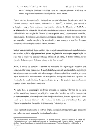 Manual de Administração Educativa Bartolomeu L. Varela
125
d) O Controlo da Qualidade, entendido como um processo complexo de aferição ou
exame do grau de cumprimento dos objectivos e metas fixados.
Função inerente às organizações, instituições e agentes educativos dos diversos níveis do
Sistema Educativo (nível central, concelhio e de escola50
), o controlo, que obedece a
princípios e regras bem assentes, é implementado através de diferentes modalidades e
técnicas (auditoria, supervisão, fiscalização, avaliação, etc.) que têm por denominador comum
a identificação ou aferição dos factores positivos (pontos fortes) que devem ser mantidos,
maximizados e disseminados, assim como dos factores negativos (pontos fracos) que devem
ser superados, visando a melhoria da organização, a sua passagem a uma fase de maior
eficiência e eficácia na prestação do serviço educativo.
Muitas vezes encarado de forma redutora e até pejorativa, como uma espécie de policiamento,
o controlo é, todavia, algo fundamental para a performance de qualquer organização, ou
seja, para o sucesso de qualquer entidade interessada em obter, de forma contínua, níveis
elevados de desempenho. O sistema educativo não foge à regra!
Assim, a função de controlo é inerente ao paradigma das organizações modernas que
procuram dotar-se de mecanismos de controlo interno, susceptíveis de ajudá-las a monitorar
o seu desempenho, através dos mais adequados procedimentos científicos e técnicos, e a obter
inputs no sentido do aprofundamento das boas práticas e dos pontos fortes e da superação ou
eliminação das insuficiências e dos pontos fracos, em prol de resultados que satisfaçam as
expectativas dos seus clientes ou utentes.
Por outro lado, as organizações modernas, apostadas no sucesso, valorizam na sua justa
medida o contributo independente, objectivo, imparcial e científico que podem obter através
do controlo externo, exercido por entidades não pertencentes às referidas organizações, como
acontece, no Sistema Educativo cabo-verdiano, no âmbito das actividades da Inspecção
Educativa, das Equipas Concelhias de Coordenação Pedagógica, etc.
Tanto o controlo interno como o controlo externo são igualmente relevantes, pelo contributo
que podem dar para o sucesso das instituições educativas.
50
A função de controlo da qualidade da educação é ou pode ser exercida, a nível das Delegações do MEES, pela
Equipas Pedagógicas; a nível dos Pólos Educativos do Ensino Básico, pelo Gestor e o Núcleo Pedagógico; a
nível das Escolas Secundárias, por vários órgãos, nomeadamente o Conselho Pedagógico e o Conselho de
Disciplina.
 