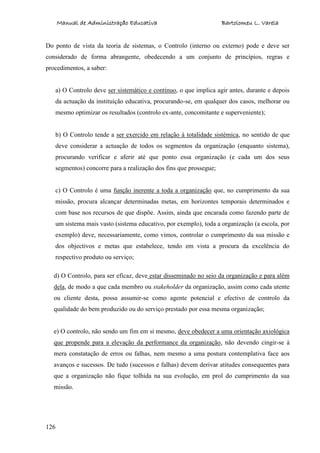 Manual de Administração Educativa Bartolomeu L. Varela
126
Do ponto de vista da teoria de sistemas, o Controlo (interno ou externo) pode e deve ser
considerado de forma abrangente, obedecendo a um conjunto de princípios, regras e
procedimentos, a saber:
a) O Controlo deve ser sistemático e contínuo, o que implica agir antes, durante e depois
da actuação da instituição educativa, procurando-se, em qualquer dos casos, melhorar ou
mesmo optimizar os resultados (controlo ex-ante, concomitante e superveniente);
b) O Controlo tende a ser exercido em relação à totalidade sistémica, no sentido de que
deve considerar a actuação de todos os segmentos da organização (enquanto sistema),
procurando verificar e aferir até que ponto essa organização (e cada um dos seus
segmentos) concorre para a realização dos fins que prossegue;
c) O Controlo é uma função inerente a toda a organização que, no cumprimento da sua
missão, procura alcançar determinadas metas, em horizontes temporais determinados e
com base nos recursos de que dispõe. Assim, ainda que encarada como fazendo parte de
um sistema mais vasto (sistema educativo, por exemplo), toda a organização (a escola, por
exemplo) deve, necessariamente, como vimos, controlar o cumprimento da sua missão e
dos objectivos e metas que estabelece, tendo em vista a procura da excelência do
respectivo produto ou serviço;
d) O Controlo, para ser eficaz, deve estar disseminado no seio da organização e para além
dela, de modo a que cada membro ou stakeholder da organização, assim como cada utente
ou cliente desta, possa assumir-se como agente potencial e efectivo de controlo da
qualidade do bem produzido ou do serviço prestado por essa mesma organização;
e) O controlo, não sendo um fim em si mesmo, deve obedecer a uma orientação axiológica
que propende para a elevação da performance da organização, não devendo cingir-se à
mera constatação de erros ou falhas, nem mesmo a uma postura contemplativa face aos
avanços e sucessos. De tudo (sucessos e falhas) devem derivar atitudes consequentes para
que a organização não fique tolhida na sua evolução, em prol do cumprimento da sua
missão.
 