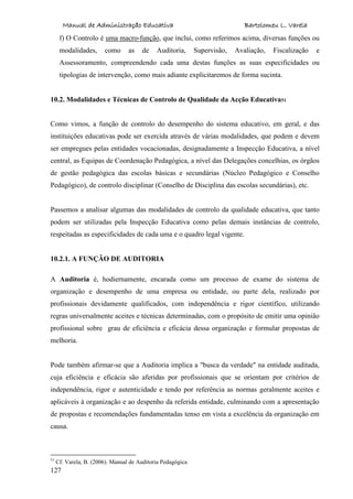 Manual de Administração Educativa Bartolomeu L. Varela
127
f) O Controlo é uma macro-função, que inclui, como referimos acima, diversas funções ou
modalidades, como as de Auditoria, Supervisão, Avaliação, Fiscalização e
Assessoramento, compreendendo cada uma destas funções as suas especificidades ou
tipologias de intervenção, como mais adiante explicitaremos de forma sucinta.
10.2. Modalidades e Técnicas de Controlo de Qualidade da Acção Educativa51
Como vimos, a função de controlo do desempenho do sistema educativo, em geral, e das
instituições educativas pode ser exercida através de várias modalidades, que podem e devem
ser empregues pelas entidades vocacionadas, designadamente a Inspecção Educativa, a nível
central, as Equipas de Coordenação Pedagógica, a nível das Delegações concelhias, os órgãos
de gestão pedagógica das escolas básicas e secundárias (Núcleo Pedagógico e Conselho
Pedagógico), de controlo disciplinar (Conselho de Disciplina das escolas secundárias), etc.
Passemos a analisar algumas das modalidades de controlo da qualidade educativa, que tanto
podem ser utilizadas pela Inspecção Educativa como pelas demais instâncias de controlo,
respeitadas as especificidades de cada uma e o quadro legal vigente.
10.2.1. A FUNÇÃO DE AUDITORIA
A Auditoria é, hodiernamente, encarada como um processo de exame do sistema de
organização e desempenho de uma empresa ou entidade, ou parte dela, realizado por
profissionais devidamente qualificados, com independência e rigor científico, utilizando
regras universalmente aceites e técnicas determinadas, com o propósito de emitir uma opinião
profissional sobre grau de eficiência e eficácia dessa organização e formular propostas de
melhoria.
Pode também afirmar-se que a Auditoria implica a "busca da verdade" na entidade auditada,
cuja eficiência e eficácia são aferidas por profissionais que se orientam por critérios de
independência, rigor e autenticidade e tendo por referência as normas geralmente aceites e
aplicáveis à organização e ao despenho da referida entidade, culminando com a apresentação
de propostas e recomendações fundamentadas tenso em vista a excelência da organização em
causa.
51
Cf. Varela, B. (2006). Manual de Auditoria Pedagógica
 