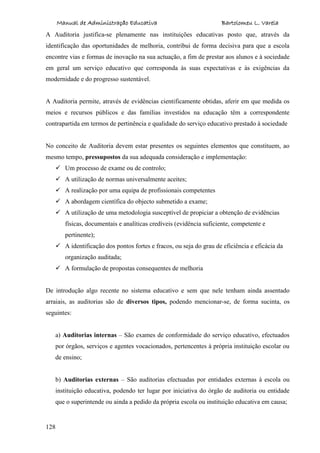 Manual de Administração Educativa Bartolomeu L. Varela
128
A Auditoria justifica-se plenamente nas instituições educativas posto que, através da
identificação das oportunidades de melhoria, contribui de forma decisiva para que a escola
encontre vias e formas de inovação na sua actuação, a fim de prestar aos alunos e à sociedade
em geral um serviço educativo que corresponda às suas expectativas e às exigências da
modernidade e do progresso sustentável.
A Auditoria permite, através de evidências cientificamente obtidas, aferir em que medida os
meios e recursos públicos e das famílias investidos na educação têm a correspondente
contrapartida em termos de pertinência e qualidade do serviço educativo prestado à sociedade
No conceito de Auditoria devem estar presentes os seguintes elementos que constituem, ao
mesmo tempo, pressupostos da sua adequada consideração e implementação:
 Um processo de exame ou de controlo;
 A utilização de normas universalmente aceites;
 A realização por uma equipa de profissionais competentes
 A abordagem científica do objecto submetido a exame;
 A utilização de uma metodologia susceptível de propiciar a obtenção de evidências
físicas, documentais e analíticas credíveis (evidência suficiente, competente e
pertinente);
 A identificação dos pontos fortes e fracos, ou seja do grau de eficiência e eficácia da
organização auditada;
 A formulação de propostas consequentes de melhoria
De introdução algo recente no sistema educativo e sem que nele tenham ainda assentado
arraiais, as auditorias são de diversos tipos, podendo mencionar-se, de forma sucinta, os
seguintes:
a) Auditorias internas – São exames de conformidade do serviço educativo, efectuados
por órgãos, serviços e agentes vocacionados, pertencentes à própria instituição escolar ou
de ensino;
b) Auditorias externas – São auditorias efectuadas por entidades externas à escola ou
instituição educativa, podendo ter lugar por iniciativa do órgão de auditoria ou entidade
que o superintende ou ainda a pedido da própria escola ou instituição educativa em causa;
 