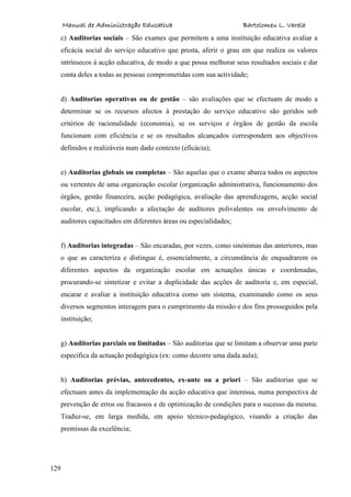 Manual de Administração Educativa Bartolomeu L. Varela
129
c) Auditorias sociais – São exames que permitem a uma instituição educativa avaliar a
eficácia social do serviço educativo que presta, aferir o grau em que realiza os valores
intrínsecos à acção educativa, de modo a que possa melhorar seus resultados sociais e dar
conta deles a todas as pessoas comprometidas com sua actividade;
d) Auditorias operativas ou de gestão – são avaliações que se efectuam de modo a
determinar se os recursos afectos à prestação do serviço educativo são geridos sob
critérios de racionalidade (economia), se os serviços e órgãos de gestão da escola
funcionam com eficiência e se os resultados alcançados correspondem aos objectivos
definidos e realizáveis num dado contexto (eficácia);
e) Auditorias globais ou completas – São aquelas que o exame abarca todos os aspectos
ou vertentes de uma organização escolar (organização administrativa, funcionamento dos
órgãos, gestão financeira, acção pedagógica, avaliação das aprendizagens, acção social
escolar, etc.), implicando a afectação de auditores polivalentes ou envolvimento de
auditores capacitados em diferentes áreas ou especialidades;
f) Auditorias integradas – São encaradas, por vezes, como sinónimas das anteriores, mas
o que as caracteriza e distingue é, essencialmente, a circunstância de enquadrarem os
diferentes aspectos da organização escolar em actuações únicas e coordenadas,
procurando-se sintetizar e evitar a duplicidade das acções de auditoria e, em especial,
encarar e avaliar a instituição educativa como um sistema, examinando como os seus
diversos segmentos interagem para o cumprimento da missão e dos fins prosseguidos pela
instituição;
g) Auditorias parciais ou limitadas – São auditorias que se limitam a observar uma parte
específica da actuação pedagógica (ex: como decorre uma dada aula);
h) Auditorias prévias, antecedentes, ex-ante ou a priori – São auditorias que se
efectuam antes da implementação da acção educativa que interessa, numa perspectiva de
prevenção de erros ou fracassos e de optimização de condições para o sucesso da mesma.
Traduz-se, em larga medida, em apoio técnico-pedagógico, visando a criação das
premissas da excelência;
 