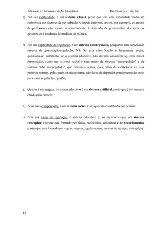Manual de Administração Educativa Bartolomeu L. Varela
13
e) Por sua estabilidade, é um sistema estável, posto que tem uma capacidade média de
resistência aos factores de perturbação ou inputs externos. Assim, por exemplo, as greves
de professores não levam, necessariamente, à demissão de governantes, decisores ou
gestores ou à mudança de medidas de política;
f) Por sua capacidade de regulação, é um sistema autoregulado, porquanto tem capacidade
própria de governação/regulação. NB: Se esta classificação é largamente aceita,
questiona-se, entretanto, se o sistema educativo não deveria considerar-se, com maior
propriedade, como um sistema ecléctico (um misto de sistema “autoregulado” e de
sistema “não autoregulado”, que referimos acima, pois, além de estabelecer as suas
próprias normas, pelas quais se autogoverna, não deixa de depender grandemente do meio
para a sua regulação e gestão;
g) Quanto à sua origem, o sistema educativo é um sistema artificial, posto que é obviamente
criado pelo homem;
h) Pelas suas componentes, é um sistema social, visto que está constituído por pessoas;
i) Pela sua forma de regulação, o sistema educativo é, ao mesmo tempo, um sistema
conceptual (porque está formado por ideias, raciocínios, conceitos) e de procedimentos
(posto que está formado por regras, normas, regulamentos, normas de serviço, instruções).
 