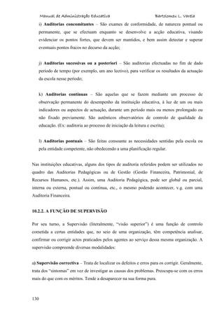 Manual de Administração Educativa Bartolomeu L. Varela
130
i) Auditorias concomitantes – São exames de conformidade, de natureza pontual ou
permanente, que se efectuam enquanto se desenvolve a acção educativa, visando
evidenciar os pontos fortes, que devem ser mantidos, e bem assim detectar e superar
eventuais pontos fracos no decurso da acção;
j) Auditorias sucessivas ou a posteriori – São auditorias efectuadas no fim de dado
período de tempo (por exemplo, um ano lectivo), para verificar os resultados da actuação
da escola nesse período;
k) Auditorias contínuas – São aquelas que se fazem mediante um processo de
observação permanente do desempenho da instituição educativa, à luz de um ou mais
indicadores ou aspectos de actuação, durante um período mais ou menos prolongado ou
não fixado previamente. São autênticos observatórios de controlo de qualidade da
educação. (Ex: auditoria ao processo de iniciação da leitura e escrita);
l) Auditorias pontuais – São feitas consoante as necessidades sentidas pela escola ou
pela entidade competente, não obedecendo a uma planificação regular.
Nas instituições educativas, alguns dos tipos de auditoria referidos podem ser utilizados no
quadro das Auditorias Pedagógicas ou de Gestão (Gestão Financeira, Patrimonial, de
Recursos Humanos, etc.). Assim, uma Auditoria Pedagógica, pode ser global ou parcial,
interna ou externa, pontual ou contínua, etc., o mesmo podendo acontecer, v.g. com uma
Auditoria Financeira.
10.2.2. A FUNÇÃO DE SUPERVISÃO
Por seu turno, a Supervisão (literalmente, “visão superior”) é uma função de controlo
cometida a certas entidades que, no seio de uma organização, têm competência analisar,
confirmar ou corrigir actos praticados pelos agentes ao serviço dessa mesma organização. A
supervisão compreende diversas modalidades:
a) Supervisão correctiva – Trata de localizar os defeitos e erros para os corrigir. Geralmente,
trata dos “sintomas” em vez de investigar as causas dos problemas. Preocupa-se com os erros
mais do que com os méritos. Tende a desaparecer na sua forma pura.
 