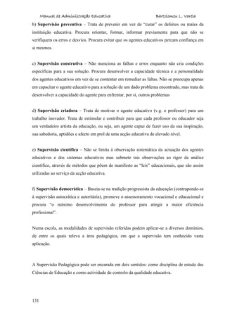 Manual de Administração Educativa Bartolomeu L. Varela
131
b) Supervisão preventiva – Trata de prevenir em vez de “curar” os defeitos ou males da
instituição educativa. Procura orientar, formar, informar previamente para que não se
verifiquem os erros e desvios. Procura evitar que os agentes educativos percam confiança em
si mesmos.
c) Supervisão construtiva – Não menciona as falhas e erros enquanto não cria condições
específicas para a sua solução. Procura desenvolver a capacidade técnica e a personalidade
dos agentes educativos em vez de se contentar em remediar as faltas. Não se preocupa apenas
em capacitar o agente educativo para a solução de um dado problema encontrado, mas trata de
desenvolver a capacidade do agente para enfrentar, por si, outros problemas
d) Supervisão criadora – Trata de motivar o agente educativo (v.g. o professor) para um
trabalho inovador. Trata de estimular e contribuir para que cada professor ou educador seja
um verdadeiro artista da educação, ou seja, um agente capaz de fazer uso da sua inspiração,
sua sabedoria, aptidões e afecto em prol de uma acção educativa de elevado nível.
e) Supervisão científica – Não se limita à observação sistemática da actuação dos agentes
educativos e dos sistemas educativos mas submete tais observações ao rigor da análise
científico, através de métodos que põem de manifesto as “leis” educacionais, que são assim
utilizadas ao serviço da acção educativa.
f) Supervisão democrática – Baseia-se na tradição progressista da educação (contrapondo-se
à supervisão autocrática e autoritária), promove o assessoramento vocacional e educacional e
procura “o máximo desenvolvimento do professor para atingir a maior eficiência
profissional”.
Numa escola, as modalidades de supervisão referidas podem aplicar-se a diversos domínios,
de entre os quais releva a área pedagógica, em que a supervisão tem conhecido vasta
aplicação.
A Supervisão Pedagógica pode ser encarada em dois sentidos: como disciplina de estudo das
Ciências de Educação e como actividade de controlo da qualidade educativa.
 