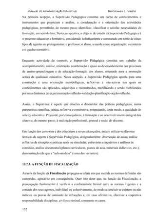 Manual de Administração Educativa Bartolomeu L. Varela
132
Na primeira acepção, a Supervisão Pedagógica constitui um corpo de conhecimentos e
instrumentos que propiciam a análise, a coordenação e a orientação das actividades
pedagógicas, permitindo, do mesmo passo identificar, classificar e satisfaz necessidades de
formação, em sentido lato. Nesta perspectiva, o objecto de estudo da Supervisão Pedagógica é
o processo educativo e formativo, considerado holisticamente e estruturado em torno de cinco
tipos de agentes ou protagonistas: o professor, o aluno, a escola como organização, o contexto
e o quadro normativo.
Enquanto actividade de controlo, a Supervisão Pedagógica constitui um trabalho de
acompanhamento, análise, orientação, coordenação e apoio ao desenvolvimento dos processos
de ensino-aprendizagem e de educação-formação dos alunos, orientado para a promoção
activa da qualidade educativa. Nesta acepção, a Supervisão Pedagógica aponta para uma
construção e uma orientação metodológicas, reflexivas e interactivas nas quais os
conhecimentos são aplicados, adquiridos e reconstruídos, mobilizando e sendo mobilizados
por uma dinâmica de experimentação-reflexão-validação-planificação-acção-reflexão.
Assim, o Supervisor é aquele que observa o desenrolar das práticas pedagógicas, numa
perspectiva científica, critica, reflexiva e construtiva, potenciando, deste modo, a qualidade do
serviço educativo. Propende, por consequência, à formação e ao desenvolvimento integral dos
alunos e, do mesmo passo, à realização profissional, pessoal e social do docente.
Em função dos contextos e dos objectivos a serem alcançados, podem utilizar-se diversas
técnicas de suporte à Supervisão Pedagógica, designadamente: observação de aulas; análise
reflexiva de situações e práticas reais ou simuladas; entrevistas e inquéritos e análises de
conteúdo; análise documental (planos curriculares, planos de aula, materiais didácticos, etc.);
demonstração (de que a “aula-modelo” é uma das variantes).
10.2.3. A FUNÇÃO DE FISCALIZAÇÃO
Através da função da Fiscalização propugna-se aferir em que medida as normas definidas são
cumpridas, agindo-se em consequência. Quer isto dizer que, na função da Fiscalização, a
preocupação fundamental é verificar a conformidade formal entre as normas vigentes e a
conduta dos seus agentes, individual ou colectivamente, de modo a concluir se existem ou não
indícios ou provas de comissão de infracções e, em caso afirmativo, efectivar a respectiva
responsabilidade disciplinar, civil ou criminal, consoante os casos.
 
