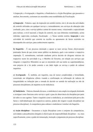 Manual de Administração Educativa Bartolomeu L. Varela
133
A Inspecção, a Averiguação, o Inquérito, a Sindicância e a Acção Disciplinar, que passamos a
analisar, brevemente, costumam ser encaradas como modalidades de Fiscalização.
a) Inspecção – Falamos, aqui, da inspecção em sentido restrito, isto é, de uma das actividades
de controlo utilizadas em qualquer serviço e, nomeadamente, nos serviços de educação (não
confundir, pois, com o serviço público central do mesmo nome, vocacionado e especializado
para realizar, a nível nacional, a função de controlo, nas suas diferentes modalidades, acima
referidas: supervisão, avaliação, fiscalização …). Nesse sentido restrito, inspecção é uma
actividade de controlo que consiste na recolha ou apuramento de factos ocorridos no
desempenho dos serviços, para conhecimento superior.
b) Inquérito – É um processo destinado a apurar se num serviço foram efectivamente
praticados factos de que existe rumor público ou denúncia, qual o seu carácter e respectiva
imputação. É, normalmente, realizado mediante prévia decisão do dirigente máximo do
respectivo sector de actividade (v.g. o Membro do Governo, em relação aos serviços que
integram o respectivo Ministério ou que se encontrem sob sua tutela ou superintendência),
sem prejuízo de a lei poder cometer a um dado órgão ou serviço o poder de ordenar
inquéritos.
c) Averiguação – É, também, um inquérito, mas de menor complexidade e formalidade,
consistindo em diligências céleres visando a confirmação ou infirmação de indícios de
irregularidade ou infracção para a tomada de decisão no sentido da realização ou não de
processos disciplinares, de inquérito ou de sindicância.
d) Sindicância – Outrora chamada devassa, a sindicância é uma ampla investigação destinada
a averiguar como funciona certo serviço e qual o grau de observância da disciplina por parte
de todos os seus agentes. Tanto o inquérito como a sindicância, ao concluírem pela prova dos
factos e individualização dos respectivos autores, podem dar origem à acção disciplinar (ao
processo disciplinar). A competência para ordenar a sindicância é similar à do Inquérito.
e) Acção disciplinar - Encaramos a Acção Disciplinar como o conjunto de competências,
actividades e procedimentos dirigidos à efectivação da responsabilidade disciplinar – ou, mais
especificamente, como o poder de instauração, instrução e julgamento de processo disciplinar.
 