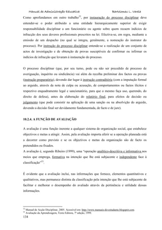 Manual de Administração Educativa Bartolomeu L. Varela
134
Como aprofundamos em outro trabalho52
, por instauração do processo disciplinar deve
entender-se o poder atribuído a uma entidade hierarquicamente superior de exigir
responsabilidade disciplinar a um funcionário ou agente sobre quem recaem indícios de
infracção dos seus deveres profissionais prescritos na lei. Efectiva-se, em regra, mediante a
emissão de um despacho (no qual se integra, geralmente, a nomeação do instrutor do
processo). Por instrução do processo disciplinar entende-se a realização de um conjunto de
actos de investigação e de obtenção de provas susceptíveis de confirmar ou infirmar os
indícios de infracção que levaram à instauração do processo.
O processo disciplinar (que, por seu turno, pode ou não ser precedido de processo de
averiguação, inquérito ou sindicância) vai além da recolha preliminar dos factos ou provas
(instrução preparatória), devendo dar lugar à instrução contraditória (com a imputação formal
ao arguido, através da nota de culpa ou acusação, de comportamentos ou factos ilícitos e
respectivo enquadramento legal e sancionatório, para que o mesmo faça uso, querendo, do
direito de defesa), antes da elaboração do relatório final, para efeitos de decisão ou
julgamento (que pode consistir na aplicação de uma sanção ou na absolvição do arguido,
devendo a decisão final ser devidamente fundamentada, de facto e de jure).
10.2.4. A FUNÇÃO DE AVALIAÇÃO
A avaliação é uma função inerente a qualquer sistema de organização social, que estabelece
objectivos e metas a atingir. Assim, pela avaliação importa aferir se a operação planeada está
a decorrer como previsto e se os objectivos e metas da organização são de facto os
pretendidos ou fixados.
A avaliação é, segundo Ribeiro (1999), uma “operação analítico-descritiva e informativa nos
meios que emprega, formativa na intenção que lhe está subjacente e independente face à
classificação”53
.
É evidente que a avaliação inclui, nas informações que fornece, elementos quantitativos e
qualitativos, mas permanece distinta da classificação pela intenção que lhe está subjacente de
facilitar e melhorar o desempenho do avaliado através da pertinência e utilidade dessas
informações.
52
Manual de Acção Disciplinar, 2005. Acessível em: http://www.manuais-do-estudante.blogspot.com.
53
Avaliação da Aprendizagem, Texto Editora, 7ª edição, 1999.
 
